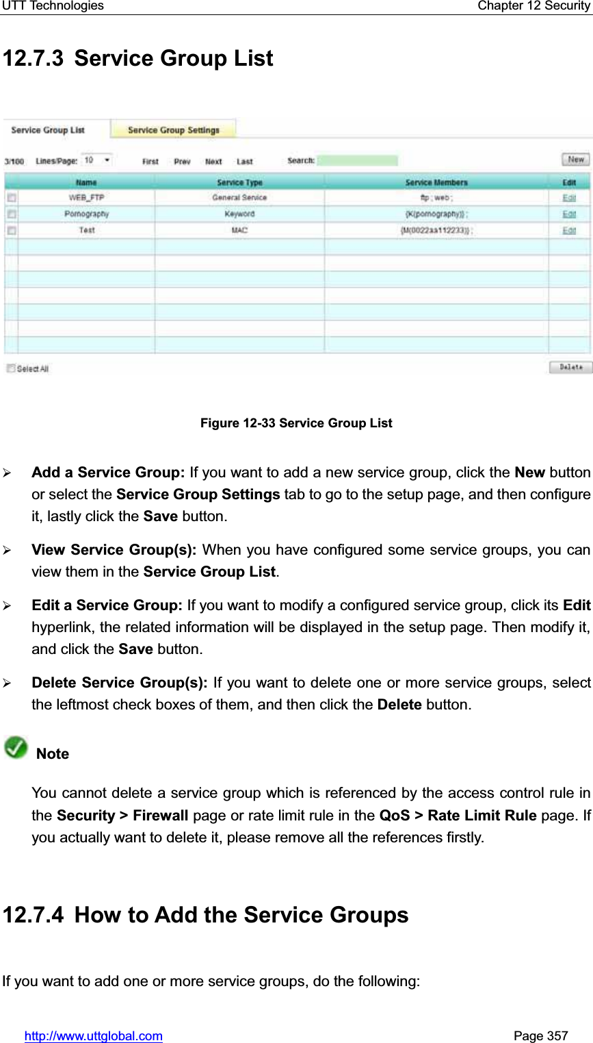 UTT Technologies    Chapter 12 Security   http://www.uttglobal.com                                                       Page 357 12.7.3  Service Group List Figure 12-33 Service Group List¾Add a Service Group: If you want to add a new service group, click the New button or select the Service Group Settings tab to go to the setup page, and then configure it, lastly click the Save button. ¾View Service Group(s): When you have configured some service groups, you can view them in the Service Group List.¾Edit a Service Group: If you want to modify a configured service group, click its Edithyperlink, the related information will be displayed in the setup page. Then modify it, and click the Save button. ¾Delete Service Group(s): If you want to delete one or more service groups, select the leftmost check boxes of them, and then click the Delete button.  NoteYou cannot delete a service group which is referenced by the access control rule in the Security &gt; Firewall page or rate limit rule in the QoS &gt; Rate Limit Rule page. If you actually want to delete it, please remove all the references firstly. 12.7.4  How to Add the Service Groups If you want to add one or more service groups, do the following:   