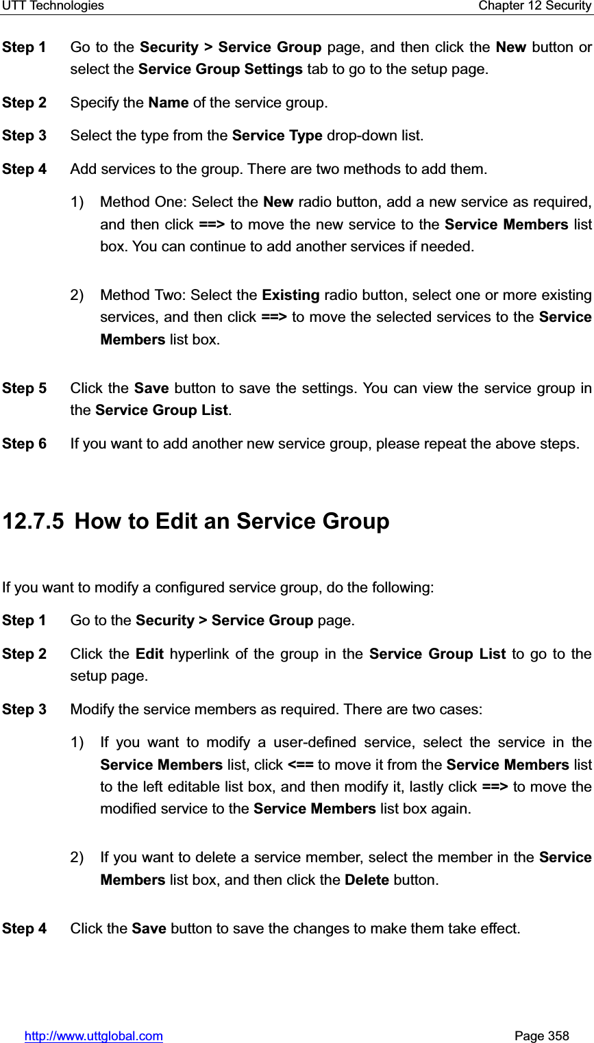 UTT Technologies    Chapter 12 Security   http://www.uttglobal.com                                                       Page 358 Step 1  Go to the Security &gt; Service Group page, and then click the New button or select the Service Group Settings tab to go to the setup page. Step 2  Specify the Name of the service group. Step 3  Select the type from the Service Type drop-down list. Step 4  Add services to the group. There are two methods to add them. 1) Method One: Select the New radio button, add a new service as required, and then click ==&gt; to move the new service to the Service Members list box. You can continue to add another services if needed.   2) Method Two: Select the Existing radio button, select one or more existing services, and then click ==&gt; to move the selected services to the Service Members list box. Step 5  Click the Save button to save the settings. You can view the service group in the Service Group List.Step 6  If you want to add another new service group, please repeat the above steps. 12.7.5  How to Edit an Service Group If you want to modify a configured service group, do the following:   Step 1  Go to the Security &gt; Service Group page. Step 2  Click the Edit hyperlink of the group in the Service Group List to go to the setup page. Step 3  Modify the service members as required. There are two cases:   1)  If you want to modify a user-defined service, select the service in theService Members list, click &lt;== to move it from the Service Members list to the left editable list box, and then modify it, lastly click ==&gt; to move the modified service to the Service Members list box again. 2)  If you want to delete a service member, select the member in the Service Members list box, and then click the Delete button.   Step 4  Click the Save button to save the changes to make them take effect. 