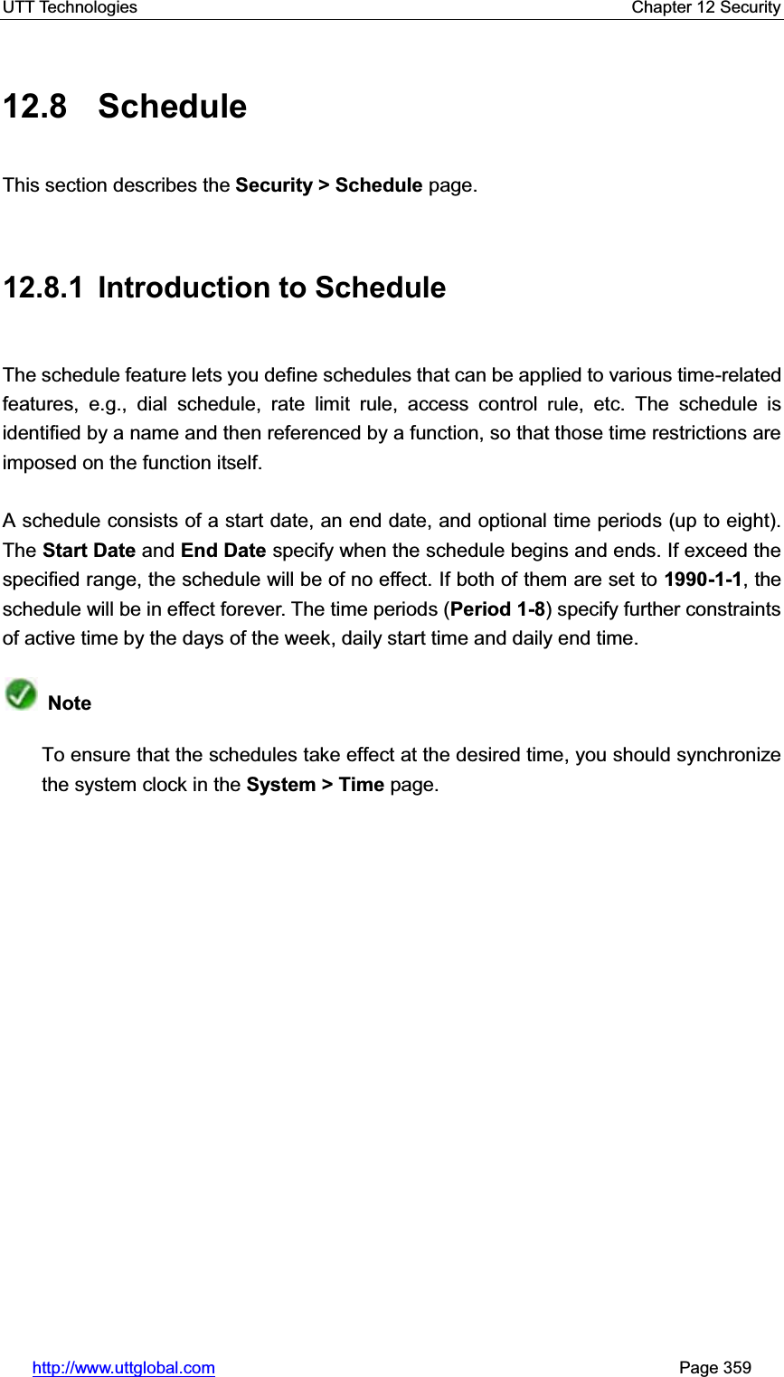 UTT Technologies    Chapter 12 Security   http://www.uttglobal.com                                                       Page 359 12.8 Schedule This section describes the Security &gt; Schedule page. 12.8.1 Introduction to Schedule The schedule feature lets you define schedules that can be applied to various time-related features, e.g., dial schedule, rate limit rule, access control rule, etc. The schedule is identified by a name and then referenced by a function, so that those time restrictions are imposed on the function itself. A schedule consists of a start date, an end date, and optional time periods (up to eight). The Start Date and End Date specify when the schedule begins and ends. If exceed the specified range, the schedule will be of no effect. If both of them are set to 1990-1-1, the schedule will be in effect forever. The time periods (Period 1-8) specify further constraints of active time by the days of the week, daily start time and daily end time.   NoteTo ensure that the schedules take effect at the desired time, you should synchronize the system clock in the System &gt; Time page. 