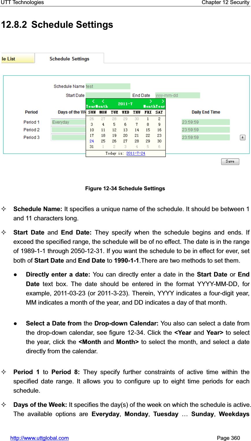 UTT Technologies    Chapter 12 Security   http://www.uttglobal.com                                                       Page 360 12.8.2 Schedule Settings Figure 12-34 Schedule Settings Schedule Name: It specifies a unique name of the schedule. It should be between 1 and 11 characters long.   Start Date and End Date: They specify when the schedule begins and ends. If exceed the specified range, the schedule will be of no effect. The date is in the range of 1989-1-1 through 2050-12-31. If you want the schedule to be in effect for ever, set both of Start Date and End Date to 1990-1-1.There are two methods to set them. ƔDirectly enter a date: You can directly enter a date in the Start Date or EndDate text box. The date should be entered in the format YYYY-MM-DD, for example, 2011-03-23 (or 2011-3-23). Therein, YYYY indicates a four-digit year, MM indicates a month of the year, and DD indicates a day of that month.   ƔSelect a Date from the Drop-down Calendar: You also can select a date from the drop-down calendar, see figure 12-34. Click the &lt;Year and Year&gt; to select the year, click the &lt;Month and Month&gt; to select the month, and select a date directly from the calendar. Period 1 to Period 8: They specify further constraints of active time within the specified date range. It allows you to configure up to eight time periods for each schedule. Days of the Week: It specifies the day(s) of the week on which the schedule is active. The available options are Everyday,Monday,Tuesday «Sunday,Weekdays