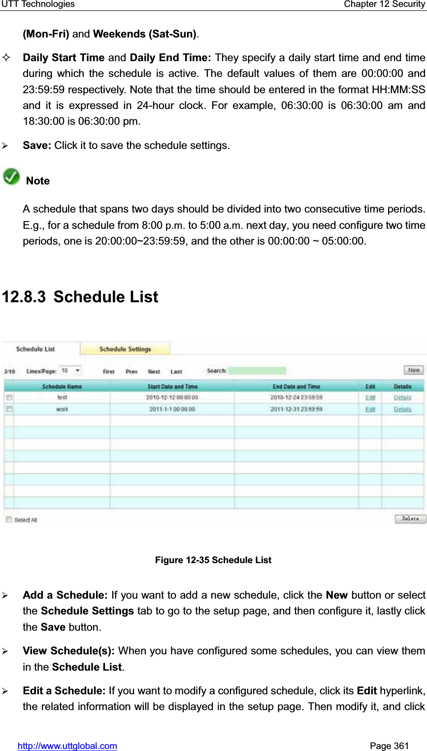 UTT Technologies    Chapter 12 Security   http://www.uttglobal.com                                                       Page 361 (Mon-Fri) and Weekends (Sat-Sun).Daily Start Time and Daily End Time: They specify a daily start time and end time during which the schedule is active. The default values of them are 00:00:00 and 23:59:59 respectively. Note that the time should be entered in the format HH:MM:SS and it is expressed in 24-hour clock. For example, 06:30:00 is 06:30:00 am and18:30:00 is 06:30:00 pm. ¾Save: Click it to save the schedule settings.NoteA schedule that spans two days should be divided into two consecutive time periods. E.g., for a schedule from 8:00 p.m. to 5:00 a.m. next day, you need configure two time periods, one is 20:00:00~23:59:59, and the other is 00:00:00 ~ 05:00:00. 12.8.3 Schedule List Figure 12-35 Schedule List ¾Add a Schedule: If you want to add a new schedule, click the New button or select the Schedule Settings tab to go to the setup page, and then configure it, lastly click the Save button. ¾View Schedule(s): When you have configured some schedules, you can view them in the Schedule List.¾Edit a Schedule: If you want to modify a configured schedule, click its Edit hyperlink, the related information will be displayed in the setup page. Then modify it, and click 