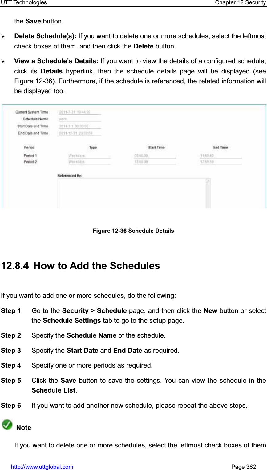 UTT Technologies    Chapter 12 Security   http://www.uttglobal.com                                                       Page 362 the Save button. ¾Delete Schedule(s): If you want to delete one or more schedules, select the leftmost check boxes of them, and then click the Delete button. ¾View a Schedule¶s Details: If you want to view the details of a configured schedule, click its Details hyperlink, then the schedule details page will be displayed (see Figure 12-36). Furthermore, if the schedule is referenced, the related information will be displayed too. Figure 12-36 Schedule Details 12.8.4  How to Add the Schedules If you want to add one or more schedules, do the following:   Step 1  Go to the Security &gt; Schedule page, and then click the New button or select the Schedule Settings tab to go to the setup page. Step 2  Specify the Schedule Name of the schedule. Step 3  Specify the Start Date and End Date as required. Step 4  Specify one or more periods as required. Step 5  Click the Save button to save the settings. You can view the schedule in theSchedule List.Step 6  If you want to add another new schedule, please repeat the above steps. NoteIf you want to delete one or more schedules, select the leftmost check boxes of them 