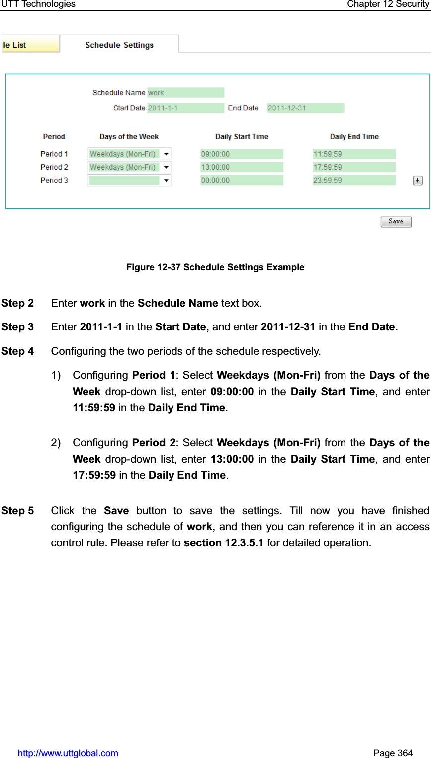UTT Technologies    Chapter 12 Security   http://www.uttglobal.com                                                       Page 364 Figure 12-37 Schedule Settings Example Step 2  Enter work in the Schedule Name text box. Step 3  Enter 2011-1-1 in the Start Date, and enter 2011-12-31 in the End Date.Step 4  Configuring the two periods of the schedule respectively. 1) Configuring Period 1: Select Weekdays (Mon-Fri) from the Days of the Week drop-down list, enter 09:00:00 in the Daily Start Time, and enter 11:59:59 in the Daily End Time.2) Configuring Period 2: Select Weekdays (Mon-Fri) from the Days of the Week drop-down list, enter 13:00:00 in the Daily Start Time, and enter 17:59:59 in the Daily End Time.Step 5  Click the Save button to save the settings. Till now you have finished configuring the schedule of work, and then you can reference it in an access control rule. Please refer to section 12.3.5.1 for detailed operation. 