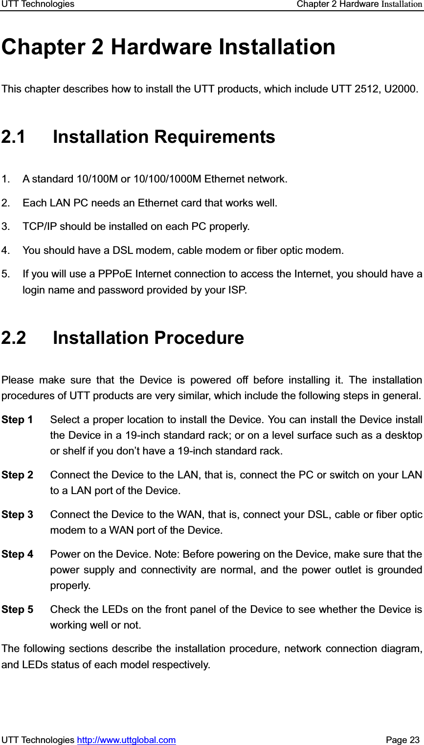 UTT Technologies    Chapter 2 Hardware InstallationUTT Technologies http://www.uttglobal.com                                              Page 23 Chapter 2 Hardware Installation This chapter describes how to install the UTT products, which include UTT 2512, U2000. 2.1 Installation Requirements  1.  A standard 10/100M or 10/100/1000M Ethernet network. 2.  Each LAN PC needs an Ethernet card that works well. 3.  TCP/IP should be installed on each PC properly. 4.  You should have a DSL modem, cable modem or fiber optic modem. 5.  If you will use a PPPoE Internet connection to access the Internet, you should have a login name and password provided by your ISP. 2.2 Installation Procedure Please make sure that the Device is powered off before installing it. The installation procedures of UTT products are very similar, which include the following steps in general. Step 1  Select a proper location to install the Device. You can install the Device install the Device in a 19-inch standard rack; or on a level surface such as a desktop or shelf if you don¶t have a 19-inch standard rack. Step 2  Connect the Device to the LAN, that is, connect the PC or switch on your LAN to a LAN port of the Device. Step 3  Connect the Device to the WAN, that is, connect your DSL, cable or fiber optic modem to a WAN port of the Device. Step 4  Power on the Device. Note: Before powering on the Device, make sure that the power supply and connectivity are normal, and the power outlet is grounded properly. Step 5  Check the LEDs on the front panel of the Device to see whether the Device is working well or not. The following sections describe the installation procedure, network connection diagram, and LEDs status of each model respectively.   