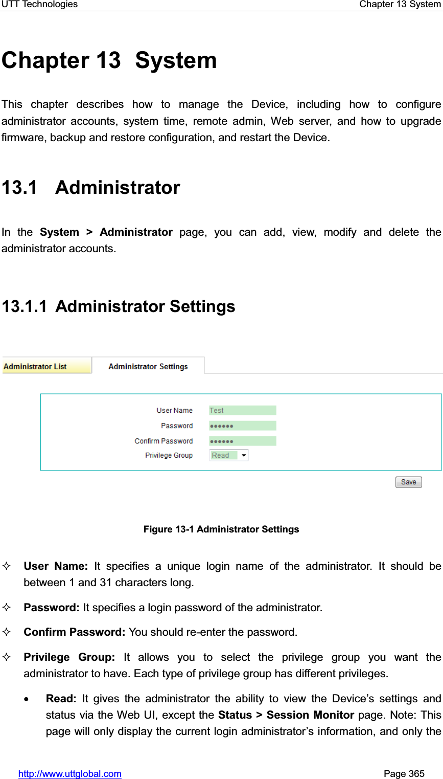 UTT Technologies    Chapter 13 System   http://www.uttglobal.com                                                       Page 365 Chapter 13  System This chapter describes how to manage the Device, including how to configure administrator accounts, system time, remote admin, Web server, and how to upgrade firmware, backup and restore configuration, and restart the Device. 13.1 Administrator In the System &gt; Administrator page, you can add, view, modify and delete the administrator accounts. 13.1.1 Administrator Settings  Figure 13-1 Administrator Settings User Name: It specifies a unique login name of the administrator. It should be between 1 and 31 characters long.   Password: It specifies a login password of the administrator. Confirm Password: You should re-enter the password. Privilege Group: It allows you to select the privilege group you want the administrator to have. Each type of privilege group has different privileges. xRead: It gives the administrator the ability to view the &apos;HYLFH¶s settings and status via the Web UI, except the Status &gt; Session Monitor page. Note: This page will only display the current login administrator¶s information, and only the 