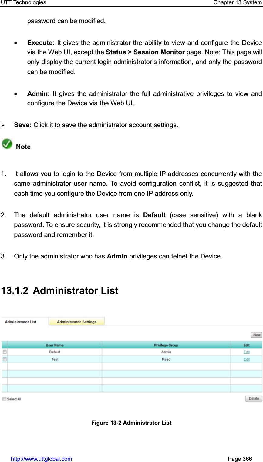 UTT Technologies    Chapter 13 System   http://www.uttglobal.com                                                       Page 366 password can be modified. xExecute: It gives the administrator the ability to view and configure the Device via the Web UI, except the Status &gt; Session Monitor page. Note: This page will only display the current login administrator¶s information, and only the password can be modified.xAdmin: It gives the administrator the full administrative privileges to view and configure the Device via the Web UI.¾Save: Click it to save the administrator account settings.Note1.  It allows you to login to the Device from multiple IP addresses concurrently with the same administrator user name. To avoid configuration conflict, it is suggested that each time you configure the Device from one IP address only. 2. The default administrator user name is Default (case sensitive) with a blank password. To ensure security, it is strongly recommended that you change the default password and remember it. 3.  Only the administrator who has Admin privileges can telnet the Device. 13.1.2 Administrator List Figure 13-2 Administrator List 