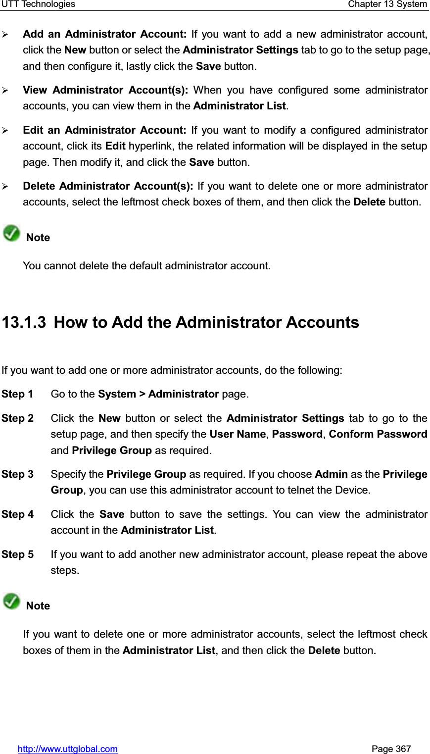 UTT Technologies    Chapter 13 System   http://www.uttglobal.com                                                       Page 367 ¾Add an Administrator Account: If you want to add a new administrator account, click the New button or select the Administrator Settings tab to go to the setup page, and then configure it, lastly click the Save button. ¾View Administrator Account(s): When you have configured some administrator accounts, you can view them in the Administrator List.¾Edit an Administrator Account: If you want to modify a configured administrator account, click its Edit hyperlink, the related information will be displayed in the setup page. Then modify it, and click the Save button.¾Delete Administrator Account(s): If you want to delete one or more administrator accounts, select the leftmost check boxes of them, and then click the Delete button. NoteYou cannot delete the default administrator account.13.1.3  How to Add the Administrator Accounts If you want to add one or more administrator accounts, do the following:   Step 1  Go to the System &gt; Administrator page. Step 2  Click the New button or select the Administrator Settings tab to go to the setup page, and then specify the User Name,Password, Conform Passwordand Privilege Group as required. Step 3  Specify the Privilege Group as required. If you choose Admin as the Privilege Group, you can use this administrator account to telnet the Device. Step 4  Click the Save button to save the settings. You can view the administrator account in the Administrator List.Step 5  If you want to add another new administrator account, please repeat the above steps. NoteIf you want to delete one or more administrator accounts, select the leftmost check boxes of them in the Administrator List, and then click the Delete button. 