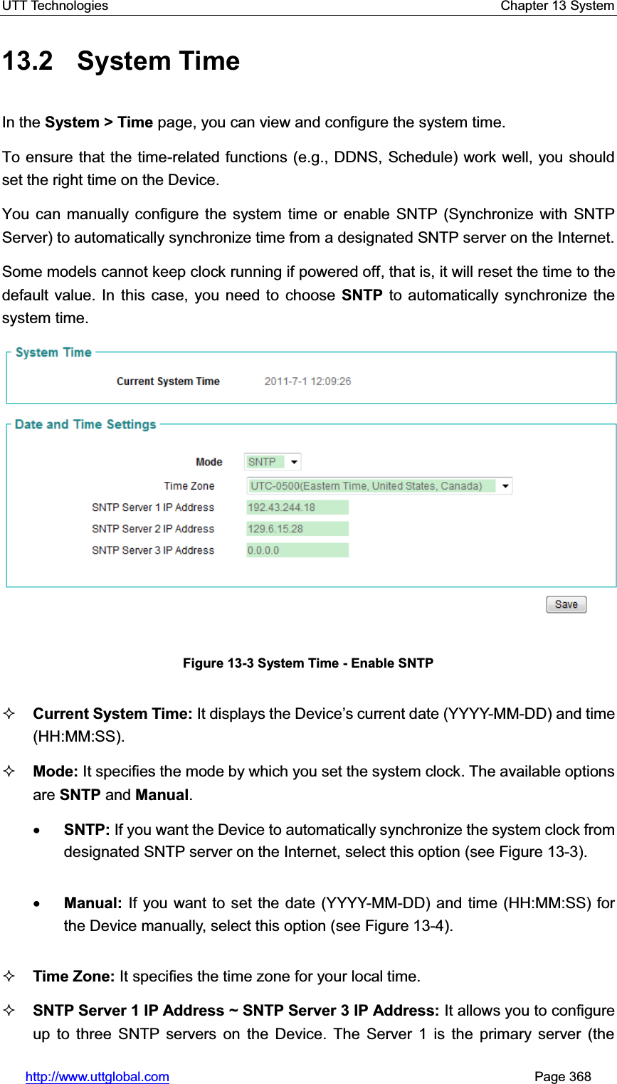 UTT Technologies    Chapter 13 System   http://www.uttglobal.com                                                       Page 368 13.2 System Time In the System &gt; Time page, you can view and configure the system time.To ensure that the time-related functions (e.g., DDNS, Schedule) work well, you should set the right time on the Device.You can manually configure the system time or enable SNTP (Synchronize with SNTP Server) to automatically synchronize time from a designated SNTP server on the Internet.Some models cannot keep clock running if powered off, that is, it will reset the time to the default value. In this case, you need to choose SNTP to automatically synchronize the system time.Figure 13-3 System Time - Enable SNTP Current System Time: It displays the Device¶s current date (YYYY-MM-DD) and time (HH:MM:SS). Mode: It specifies the mode by which you set the system clock. The available options are SNTP and Manual.xSNTP: If you want the Device to automatically synchronize the system clock from designated SNTP server on the Internet, select this option (see Figure 13-3). xManual: If you want to set the date (YYYY-MM-DD) and time (HH:MM:SS) for the Device manually, select this option (see Figure 13-4). Time Zone: It specifies the time zone for your local time. SNTP Server 1 IP Address ~ SNTP Server 3 IP Address: It allows you to configure up to three SNTP servers on the Device. The Server 1 is the primary server (the 