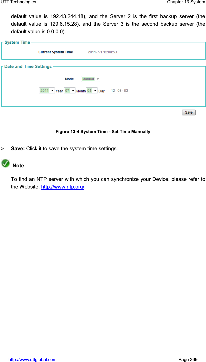 UTT Technologies    Chapter 13 System   http://www.uttglobal.com                                                       Page 369 default value is 192.43.244.18), and the Server 2 is the first backup server (the default value is 129.6.15.28), and the Server 3 is the second backup server (the default value is 0.0.0.0). Figure 13-4 System Time - Set Time Manually ¾Save: Click it to save the system time settings.NoteTo find an NTP server with which you can synchronize your Device, please refer to the Website: http://www.ntp.org/.