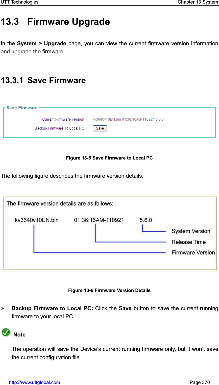 UTT Technologies    Chapter 13 System   http://www.uttglobal.com                                                       Page 370 13.3 Firmware Upgrade In the System &gt; Upgrade page, you can view the current firmware version information and upgrade the firmware.13.3.1 Save Firmware Figure 13-5 Save Firmware to Local PC The following figure describes the firmware version details: Figure 13-6 Firmware Version Details ¾Backup Firmware to Local PC: Click the Save button to save the current running firmware to your local PC.   NoteThe operation will save the Device¶s current running firmware only, but it won¶t save the current configuration file. 
