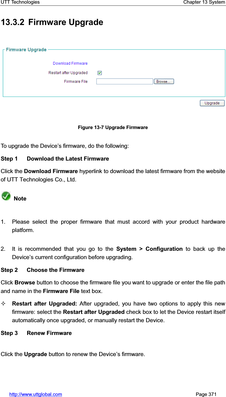 UTT Technologies    Chapter 13 System   http://www.uttglobal.com                                                       Page 371 13.3.2 Firmware Upgrade Figure 13-7 Upgrade Firmware To upgrade the Device¶s firmware, do the following: Step 1  Download the Latest Firmware Click the Download Firmware hyperlink to download the latest firmware from the website of UTT Technologies Co., Ltd.Note1.  Please select the proper firmware that must accord with your product hardware platform. 2.  It is recommended that you go to the System &gt; Configuration to back up the Device¶s current configuration before upgrading. Step 2  Choose the Firmware Click Browse button to choose the firmware file you want to upgrade or enter the file path and name in the Firmware File text box. Restart after Upgraded: After upgraded, you have two options to apply this new firmware: select the Restart after Upgraded check box to let the Device restart itself automatically once upgraded, or manually restart the Device. Step 3  Renew Firmware Click the Upgrade button to renew the Device¶s firmware.