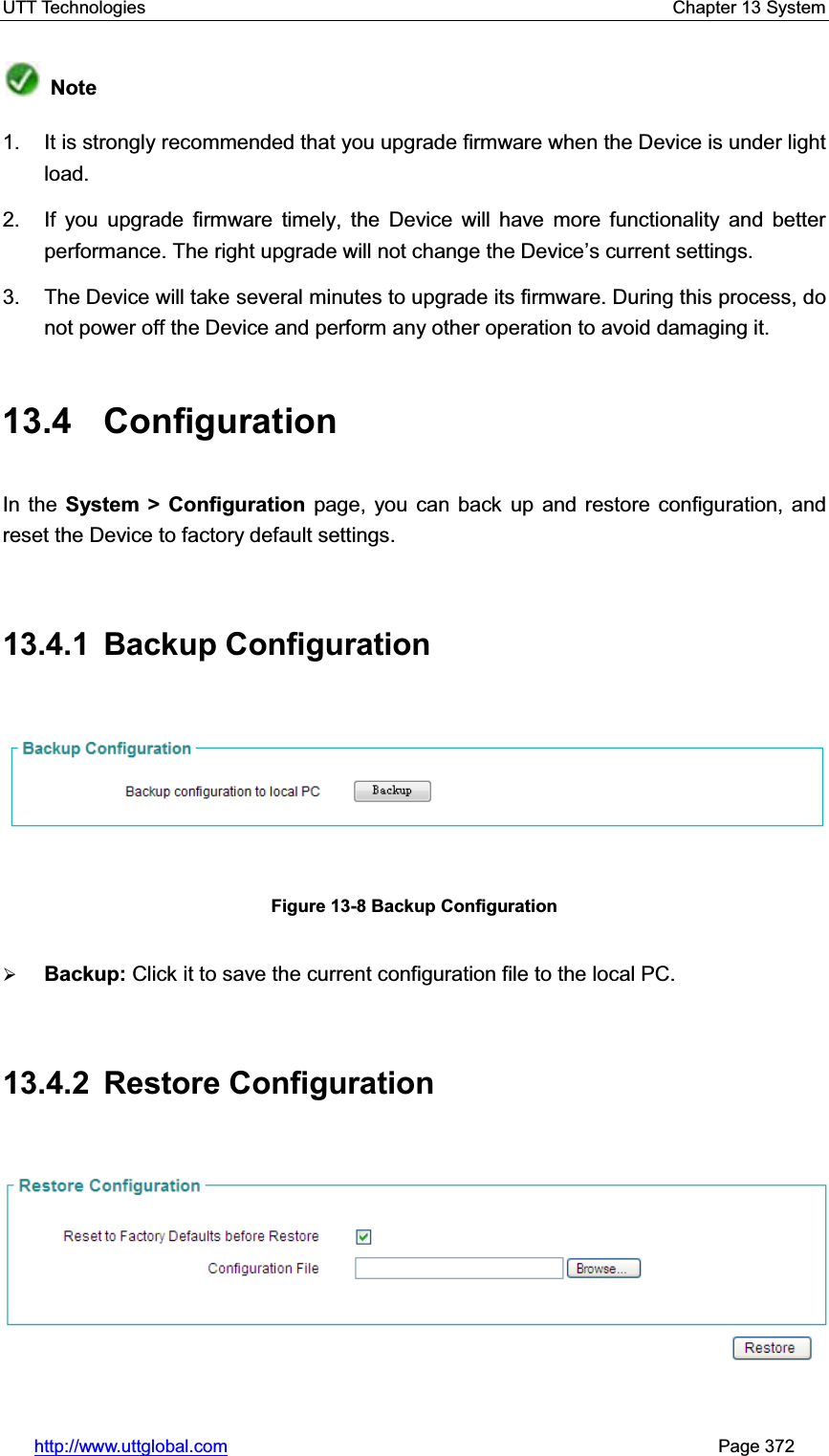 UTT Technologies    Chapter 13 System   http://www.uttglobal.com                                                       Page 372 Note1.  It is strongly recommended that you upgrade firmware when the Device is under light load. 2.  If you upgrade firmware timely, the Device will have more functionality and better performance. The right upgrade will not change the Device¶s current settings. 3.  The Device will take several minutes to upgrade its firmware. During this process, do not power off the Device and perform any other operation to avoid damaging it. 13.4 Configuration In the System &gt; Configuration page, you can back up and restore configuration, and reset the Device to factory default settings.13.4.1 Backup Configuration Figure 13-8 Backup Configuration ¾Backup: Click it to save the current configuration file to the local PC. 13.4.2 Restore Configuration 