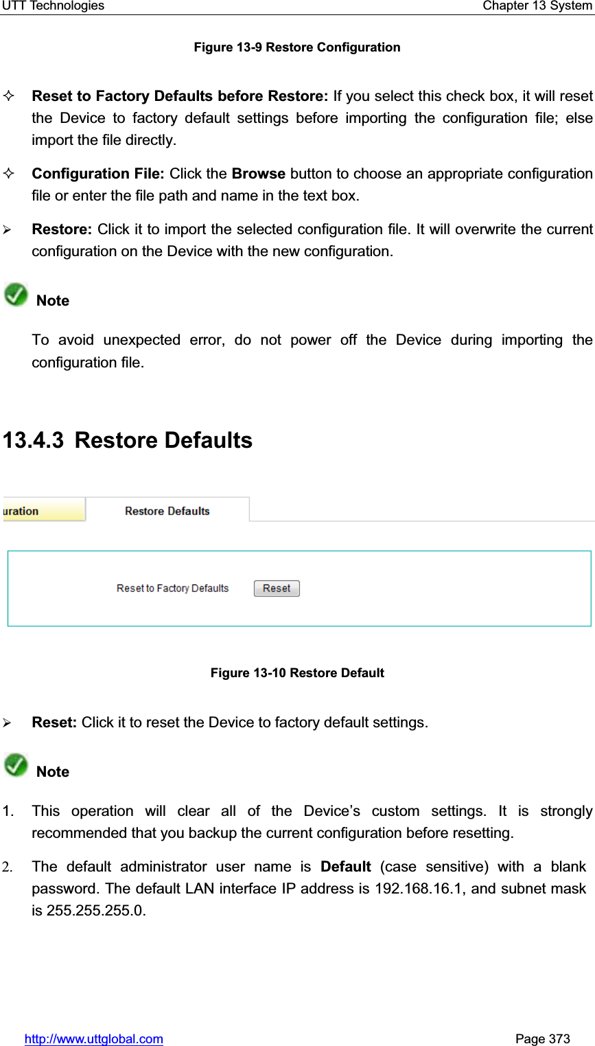 UTT Technologies    Chapter 13 System   http://www.uttglobal.com                                                       Page 373 Figure 13-9 Restore Configuration Reset to Factory Defaults before Restore: If you select this check box, it will reset the Device to factory default settings before importing the configuration file; else import the file directly. Configuration File: Click the Browse button to choose an appropriate configuration file or enter the file path and name in the text box. ¾Restore: Click it to import the selected configuration file. It will overwrite the current configuration on the Device with the new configuration. NoteTo avoid unexpected error, do not power off the Device during importing the configuration file.   13.4.3 Restore Defaults Figure 13-10 Restore Default ¾Reset: Click it to reset the Device to factory default settings. Note1.  This operation will clear all of the Device¶s custom settings. It is strongly recommended that you backup the current configuration before resetting. 2.  The default administrator user name is Default (case sensitive) with a blank password. The default LAN interface IP address is 192.168.16.1, and subnet mask is 255.255.255.0.