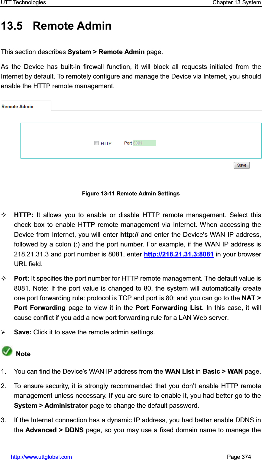 UTT Technologies    Chapter 13 System   http://www.uttglobal.com                                                       Page 374 13.5 Remote Admin This section describes System &gt; Remote Admin page. As the Device has built-in firewall function, it will block all requests initiated from the Internet by default. To remotely configure and manage the Device via Internet, you should enable the HTTP remote management.   Figure 13-11 Remote Admin Settings HTTP:  It allows you to enable or disable HTTP remote management. Select this check box to enable HTTP remote management via Internet. When accessing the Device from Internet, you will enter http:// and enter the Device&apos;s WAN IP address, followed by a colon (:) and the port number. For example, if the WAN IP address is 218.21.31.3 and port number is 8081, enter http://218.21.31.3:8081 in your browser URL field. Port: It specifies the port number for HTTP remote management. The default value is 8081. Note: If the port value is changed to 80, the system will automatically create one port forwarding rule: protocol is TCP and port is 80; and you can go to the NAT &gt; Port Forwarding page to view it in the Port Forwarding List. In this case, it will cause conflict if you add a new port forwarding rule for a LAN Web server. ¾Save: Click it to save the remote admin settings. Note1. You can find WKH&apos;HYLFH¶V:$1,3DGGUHVVIURPWKHWAN List in Basic &gt; WAN page. 2.  To ensure security, it is strongly recommended that you GRQ¶t enable HTTP remote management unless necessary. If you are sure to enable it, you had better go to theSystem &gt; Administrator page to change the default password. 3.  If the Internet connection has a dynamic IP address, you had better enable DDNS in the Advanced &gt; DDNS page, so you may use a fixed domain name to manage the 