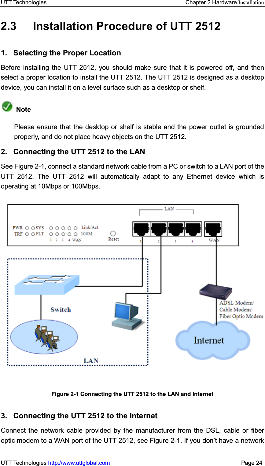 UTT Technologies    Chapter 2 Hardware InstallationUTT Technologies http://www.uttglobal.com                                              Page 24 2.3  Installation Procedure of UTT 2512 1. Selecting the Proper Location Before installing the UTT 2512, you should make sure that it is powered off, and then select a proper location to install the UTT 2512. The UTT 2512 is designed as a desktop device, you can install it on a level surface such as a desktop or shelf. NotePlease ensure that the desktop or shelf is stable and the power outlet is grounded properly, and do not place heavy objects on the UTT 2512. 2.  Connecting the UTT 2512 to the LAN See Figure 2-1, connect a standard network cable from a PC or switch to a LAN port of the UTT 2512. The UTT 2512 will automatically adapt to any Ethernet device which is operating at 10Mbps or 100Mbps. Figure 2-1 Connecting the UTT 2512 to the LAN and Internet 3.  Connecting the UTT 2512 to the Internet Connect the network cable provided by the manufacturer from the DSL, cable or fiber optic modem to a WAN port of the UTT 2512, see Figure 2-1. If you don¶t have a network 