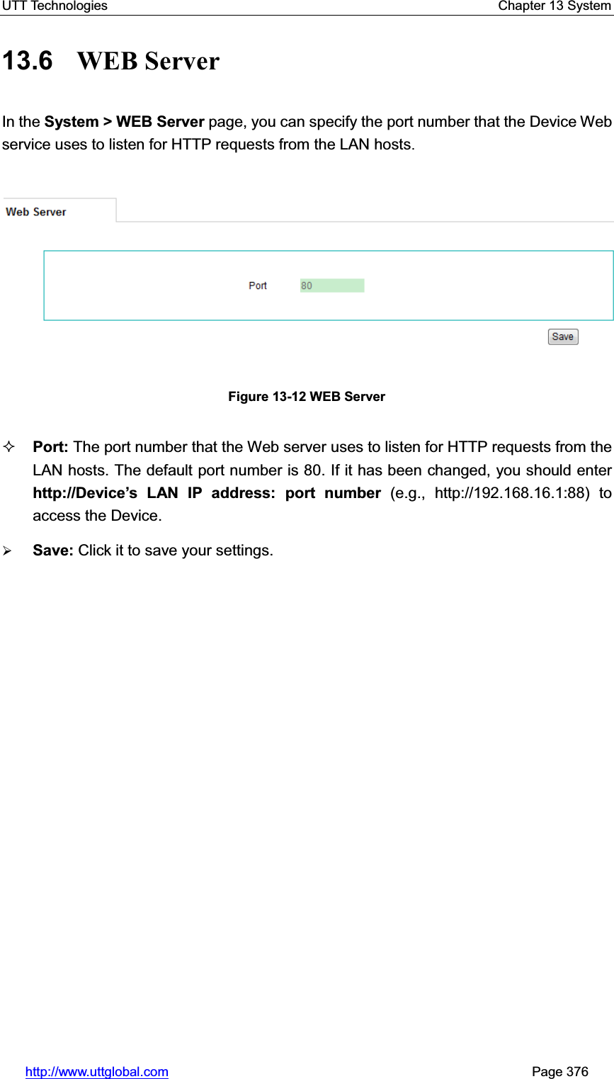 UTT Technologies    Chapter 13 System   http://www.uttglobal.com                                                       Page 376 13.6  WEB Server In the System &gt; WEB Server page, you can specify the port number that the Device Web service uses to listen for HTTP requests from the LAN hosts.Figure 13-12 WEB Server Port: The port number that the Web server uses to listen for HTTP requests from the LAN hosts. The default port number is 80. If it has been changed, you should enter http://Device¶s LAN IP address: port number (e.g., http://192.168.16.1:88) to access the Device. ¾Save: Click it to save your settings. 