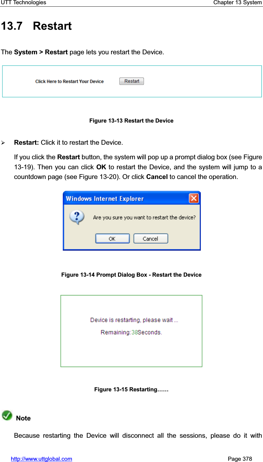 UTT Technologies    Chapter 13 System   http://www.uttglobal.com                                                       Page 378 13.7 Restart  The System &gt; Restart page lets you restart the Device.Figure 13-13 Restart the Device ¾Restart: Click it to restart the Device. If you click the Restart button, the system will pop up a prompt dialog box (see Figure 13-19). Then you can click OK to restart the Device, and the system will jump to a countdown page (see Figure 13-20). Or click Cancel to cancel the operation.Figure 13-14 Prompt Dialog Box - Restart the Device Figure 13-15 Restarting««NoteBecause restarting the Device will disconnect all the sessions, please do it with 