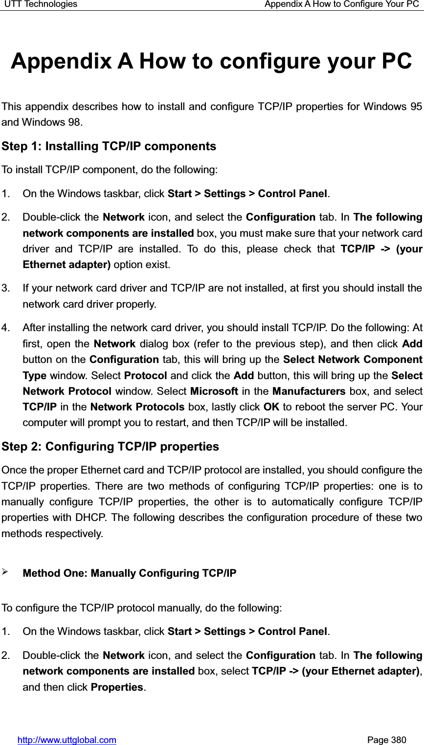 UTT Technologies                                         Appendix A How to Configure Your PC http://www.uttglobal.com                                                       Page 380 Appendix A How to configure your PC This appendix describes how to install and configure TCP/IP properties for Windows 95 and Windows 98. Step 1: Installing TCP/IP components To install TCP/IP component, do the following: 1.  On the Windows taskbar, click Start &gt; Settings &gt; Control Panel.2. Double-click the Network icon, and select the Configuration tab. In The following network components are installed box, you must make sure that your network card driver and TCP/IP are installed. To do this, please check that TCP/IP -&gt; (your Ethernet adapter) option exist. 3.  If your network card driver and TCP/IP are not installed, at first you should install the network card driver properly. 4.  After installing the network card driver, you should install TCP/IP. Do the following: At first, open the Network dialog box (refer to the previous step), and then click Add button on the Configuration tab, this will bring up the Select Network Component Type window. Select Protocol and click the Add button, this will bring up the Select Network Protocol window. Select Microsoft in the Manufacturers box, and select TCP/IP in the Network Protocols box, lastly click OK to reboot the server PC. Your computer will prompt you to restart, and then TCP/IP will be installed. Step 2: Configuring TCP/IP properties Once the proper Ethernet card and TCP/IP protocol are installed, you should configure the TCP/IP properties. There are two methods of configuring TCP/IP properties: one is to manually configure TCP/IP properties, the other is to automatically configure TCP/IP properties with DHCP. The following describes the configuration procedure of these two methods respectively. ¾Method One: Manually Configuring TCP/IP   To configure the TCP/IP protocol manually, do the following:   1.  On the Windows taskbar, click Start &gt; Settings &gt; Control Panel.2. Double-click the Network icon, and select the Configuration tab. In The following network components are installed box, select TCP/IP -&gt; (your Ethernet adapter),and then click Properties.