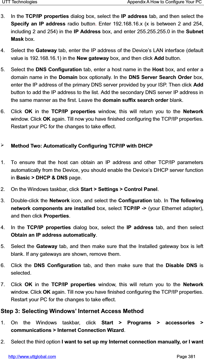 UTT Technologies                                         Appendix A How to Configure Your PC http://www.uttglobal.com                                                       Page 381 3. In the TCP/IP properties dialog box, select the IP address tab, and then select the Specify an IP address radio button.Enter 192.168.16.x (x is between 2 and 254, including 2 and 254) in the IP Address box, and enter 255.255.255.0 in the Subnet Mask box. 4. Select the Gateway WDEHQWHUWKH,3DGGUHVVRIWKH&apos;HYLFH¶V/$1LQWHUIDFHGHIDXOWvalue is 192.168.16.1) in the New gateway box, and then click Add button. 5. Select the DNS Configuration tab, enter a host name in the Host box, and enter a domain name in the Domain box optionally. In the DNS Server Search Order box, enter the IP address of the primary DNS server provided by your ISP. Then click Addbutton to add the IP address to the list. Add the secondary DNS server IP address in the same manner as the first. Leave the domain suffix search order blank.   6. Click OK  in the TCP/IP properties window, this will return you to the Networkwindow. Click OK again. Till now you have finished configuring the TCP/IP properties. Restart your PC for the changes to take effect. ¾Method Two: Automatically Configuring TCP/IP with DHCP 1.  To ensure that the host can obtain an IP address and other TCP/IP parameters automatically frRPWKH&apos;HYLFH\RXVKRXOGHQDEOHWKH&apos;HYLFH¶VDHCP server function in Basic &gt; DHCP &amp; DNS page. 2.  On the Windows taskbar, click Start &gt; Settings &gt; Control Panel.3. Double-click the Network icon, and select the Configuration tab. In The following network components are installed box, select TCP/IP -&gt; (your Ethernet adapter), and then click Properties.4. In the TCP/IP properties dialog box, select the IP address tab, and then select Obtain an IP address automatically.5. Select the Gateway tab, and then make sure that the Installed gateway box is left blank. If any gateways are shown, remove them. 6. Click the DNS Configuration tab, and then make sure that the Disable DNS is selected. 7. Click OK  in the TCP/IP properties window, this will return you to the Networkwindow. Click OK again. Till now you have finished configuring the TCP/IP properties. Restart your PC for the changes to take effect. Step 3: 6HOHFWLQJ:LQGRZV¶,QWHUQHW$FFHVV0HWKRG1. On the Windows taskbar, click Start &gt; Programs &gt; accessories &gt; communications &gt; Internet Connection Wizard.2. Select the third option I want to set up my Internet connection manually, or I want 