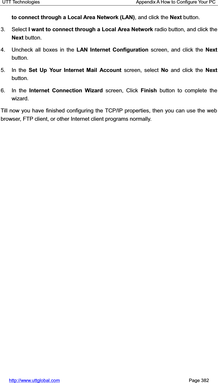 UTT Technologies                                         Appendix A How to Configure Your PC http://www.uttglobal.com                                                       Page 382 to connect through a Local Area Network (LAN), and click the Next button. 3. Select I want to connect through a Local Area Network radio button, and click the Next button. 4.  Uncheck all boxes in the LAN Internet Configuration screen, and click the Next button.5. In the Set Up Your Internet Mail Account screen, select No and click the Next button.6. In the Internet Connection Wizard screen, Click Finish button to complete the wizard. Till now you have finished configuring the TCP/IP properties, then you can use the web browser, FTP client, or other Internet client programs normally. 