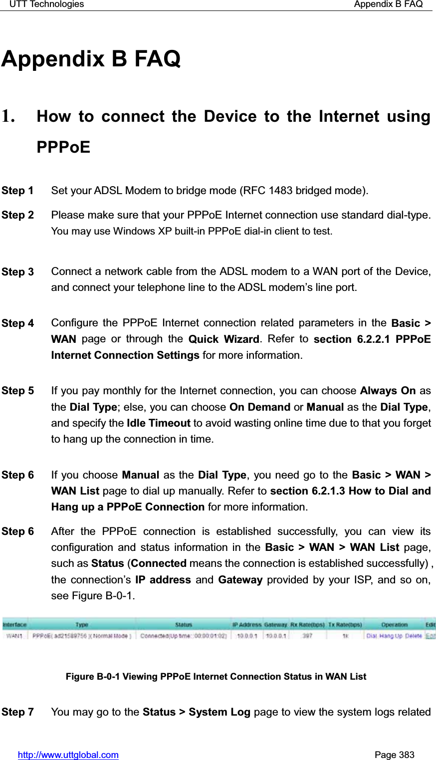 UTT Technologies                                                          Appendix B FAQ http://www.uttglobal.com                                                       Page 383 Appendix B FAQ 1. How to connect the Device to the Internet using PPPoEStep 1  Set your ADSL Modem to bridge mode (RFC 1483 bridged mode). Step 2  Please make sure that your PPPoE Internet connection use standard dial-type. You may use Windows XP built-in PPPoE dial-in client to test.Step 3  Connect a network cable from the ADSL modem to a WAN port of the Device, and connect your telephone line to the ADSL modem¶s line port. Step 4  Configure the PPPoE Internet connection related parameters in the Basic &gt; WAN page or through the Quick Wizard. Refer to section 6.2.2.1 PPPoE Internet Connection Settings for more information. Step 5  If you pay monthly for the Internet connection, you can choose Always On as the Dial Type; else, you can choose On Demand or Manual as the Dial Type,and specify the Idle Timeout to avoid wasting online time due to that you forget to hang up the connection in time.   Step 6  If you choose Manual as the Dial Type, you need go to the Basic &gt; WAN &gt; WAN List page to dial up manually. Refer to section 6.2.1.3 How to Dial and Hang up a PPPoE Connection for more information. Step 6  After the PPPoE connection is established successfully, you can view its configuration and status information in the Basic &gt; WAN &gt; WAN List page, such as Status (Connected means the connection is established successfully) , the connection¶sIP address and Gateway provided by your ISP, and so on, see Figure B-0-1. Figure B-0-1 Viewing PPPoE Internet Connection Status in WAN List Step 7  You may go to the Status &gt; System Log page to view the system logs related 