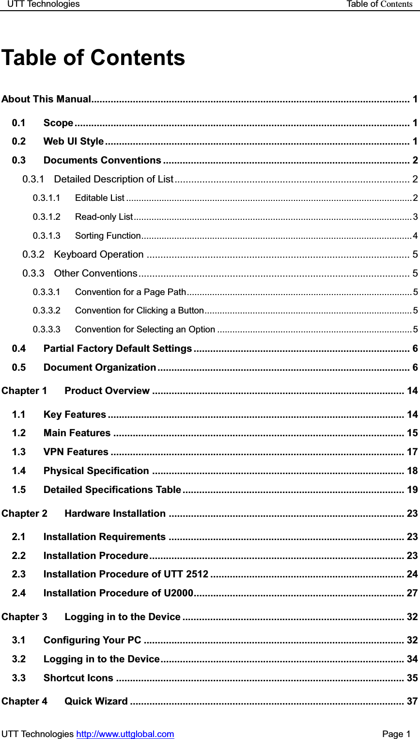 UTT Technologies                                                           Table of ContentsUTT Technologies http://www.uttglobal.com                                              Page 1 Table of Contents About This Manual ................................................................................................................... 1 0.1 Scope ......................................................................................................................... 1 0.2 Web UI Style .............................................................................................................. 1 0.3 Documents Conventions ......................................................................................... 2 0.3.1 Detailed Description of List ..................................................................................... 2 0.3.1.1 Editable List ................................................................................................................. 2  0.3.1.2 Read-only List .............................................................................................................. 3 0.3.1.3 Sorting Function ........................................................................................................... 4 0.3.2 Keyboard Operation ............................................................................................... 5 0.3.3 Other Conventions .................................................................................................. 5 0.3.3.1 Convention for a Page Path ......................................................................................... 5 0.3.3.2 Convention for Clicking a Button .................................................................................. 5 0.3.3.3 Convention for Selecting an Option ............................................................................. 5 0.4 Partial Factory Default Settings .............................................................................. 6 0.5 Document Organization ........................................................................................... 6 Chapter 1 Product Overview ........................................................................................... 14 1.1 Key Features ........................................................................................................... 14 1.2 Main Features ......................................................................................................... 15 1.3 VPN Features .......................................................................................................... 17 1.4 Physical Specification ........................................................................................... 18 1.5 Detailed Specifications Table ................................................................................ 19 Chapter 2 Hardware Installation ..................................................................................... 23 2.1 Installation Requirements ..................................................................................... 23 2.2 Installation Procedure ............................................................................................ 23 2.3 Installation Procedure of UTT 2512 ...................................................................... 24 2.4 Installation Procedure of U2000 ............................................................................ 27 Chapter 3 Logging in to the Device ................................................................................ 32 3.1 Configuring Your PC .............................................................................................. 32 3.2 Logging in to the Device  ........................................................................................  34 3.3 Shortcut Icons ........................................................................................................ 35 Chapter 4 Quick Wizard ................................................................................................... 37 