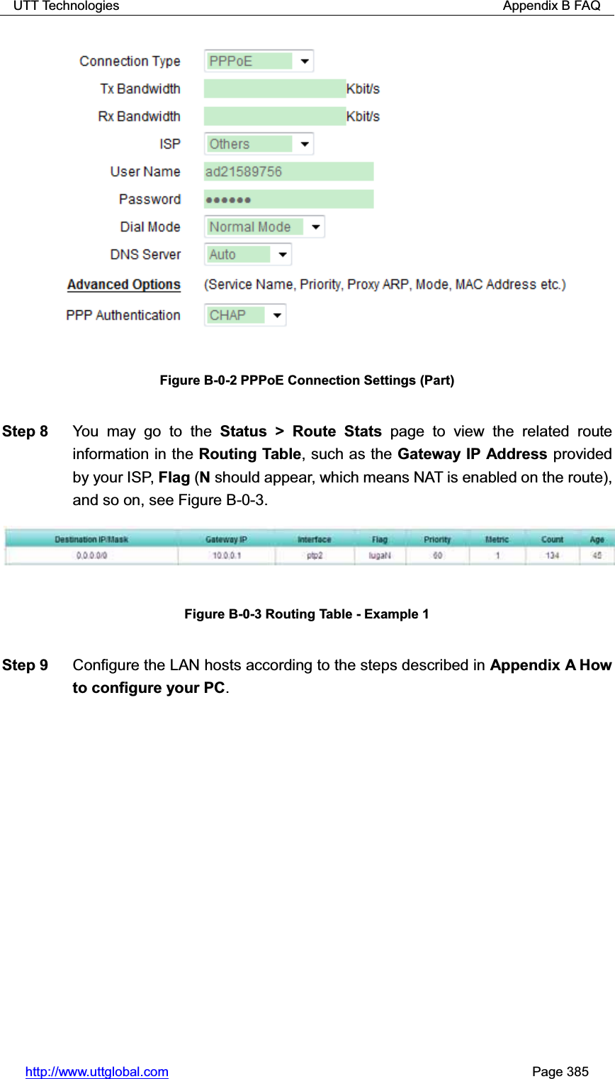 UTT Technologies                                                          Appendix B FAQ http://www.uttglobal.com                                                       Page 385 Figure B-0-2 PPPoE Connection Settings (Part) Step 8  You may go to the Status &gt; Route Stats page to view the related route information in the Routing Table, such as the Gateway IP Address provided by your ISP, Flag (N should appear, which means NAT is enabled on the route), and so on, see Figure B-0-3. Figure B-0-3 Routing Table - Example 1 Step 9  Configure the LAN hosts according to the steps described in Appendix A How to configure your PC.