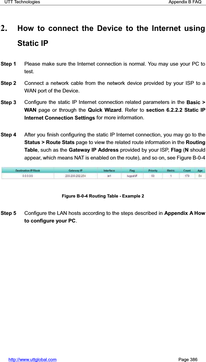 UTT Technologies                                                          Appendix B FAQ http://www.uttglobal.com                                                       Page 386 2. How to connect the Device to the Internet using Static IP Step 1  Please make sure the Internet connection is normal. You may use your PC to test. Step 2  Connect a network cable from the network device provided by your ISP to a WAN port of the Device. Step 3  Configure the static IP Internet connection related parameters in the Basic &gt; WAN  page or through the Quick Wizard. Refer to section 6.2.2.2 Static IP Internet Connection Settings for more information. Step 4  After you finish configuring the static IP Internet connection, you may go to theStatus &gt; Route Stats page to view the related route information in the Routing Table, such as the Gateway IP Address provided by your ISP, Flag (N should appear, which means NAT is enabled on the route), and so on, see Figure B-0-4 Figure B-0-4 Routing Table - Example 2 Step 5  Configure the LAN hosts according to the steps described in Appendix A How to configure your PC.