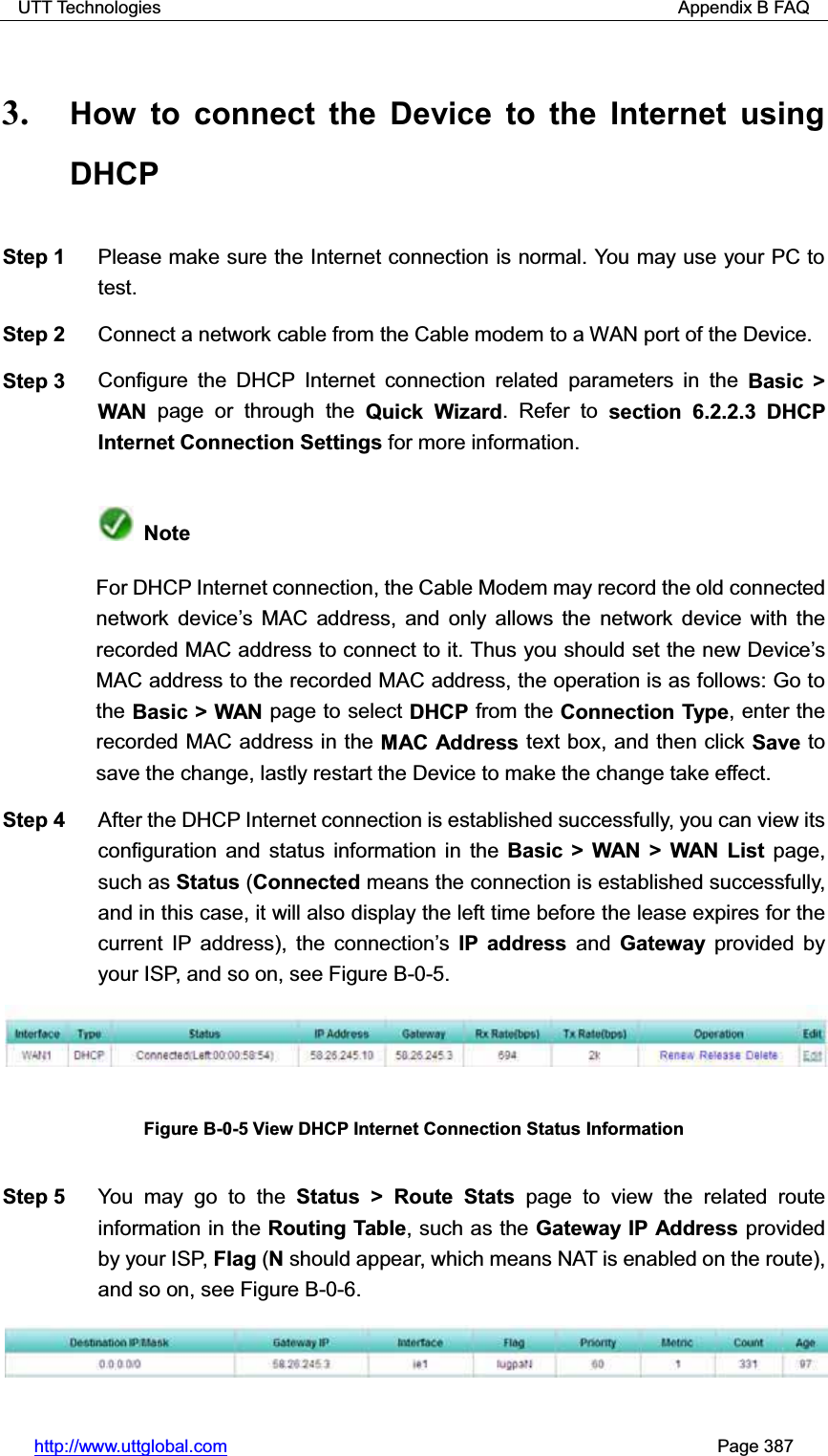 UTT Technologies                                                          Appendix B FAQ http://www.uttglobal.com                                                       Page 387 3. How to connect the Device to the Internet using DHCP Step 1  Please make sure the Internet connection is normal. You may use your PC to test. Step 2  Connect a network cable from the Cable modem to a WAN port of the Device. Step 3  Configure the DHCP Internet connection related parameters in the Basic &gt; WAN  page or through the Quick Wizard. Refer to section 6.2.2.3 DHCP Internet Connection Settings for more information. NoteFor DHCP Internet connection, the Cable Modem may record the old connected network device¶s MAC address, and only allows the network device with the recorded MAC address to connect to it. Thus you should set the new Device¶sMAC address to the recorded MAC address, the operation is as follows: Go to the Basic &gt; WAN page to select DHCP from the Connection Type, enter the recorded MAC address in the MAC Address text box, and then click Save to save the change, lastly restart the Device to make the change take effect. Step 4  After the DHCP Internet connection is established successfully, you can view its configuration and status information in the Basic &gt; WAN &gt; WAN List page, such as Status (Connected means the connection is established successfully, and in this case, it will also display the left time before the lease expires for the current IP address), the connection¶sIP address and Gateway provided by your ISP, and so on, see Figure B-0-5. Figure B-0-5 View DHCP Internet Connection Status Information Step 5  You may go to the Status &gt; Route Stats page to view the related route information in the Routing Table, such as the Gateway IP Address provided by your ISP, Flag (N should appear, which means NAT is enabled on the route), and so on, see Figure B-0-6. 