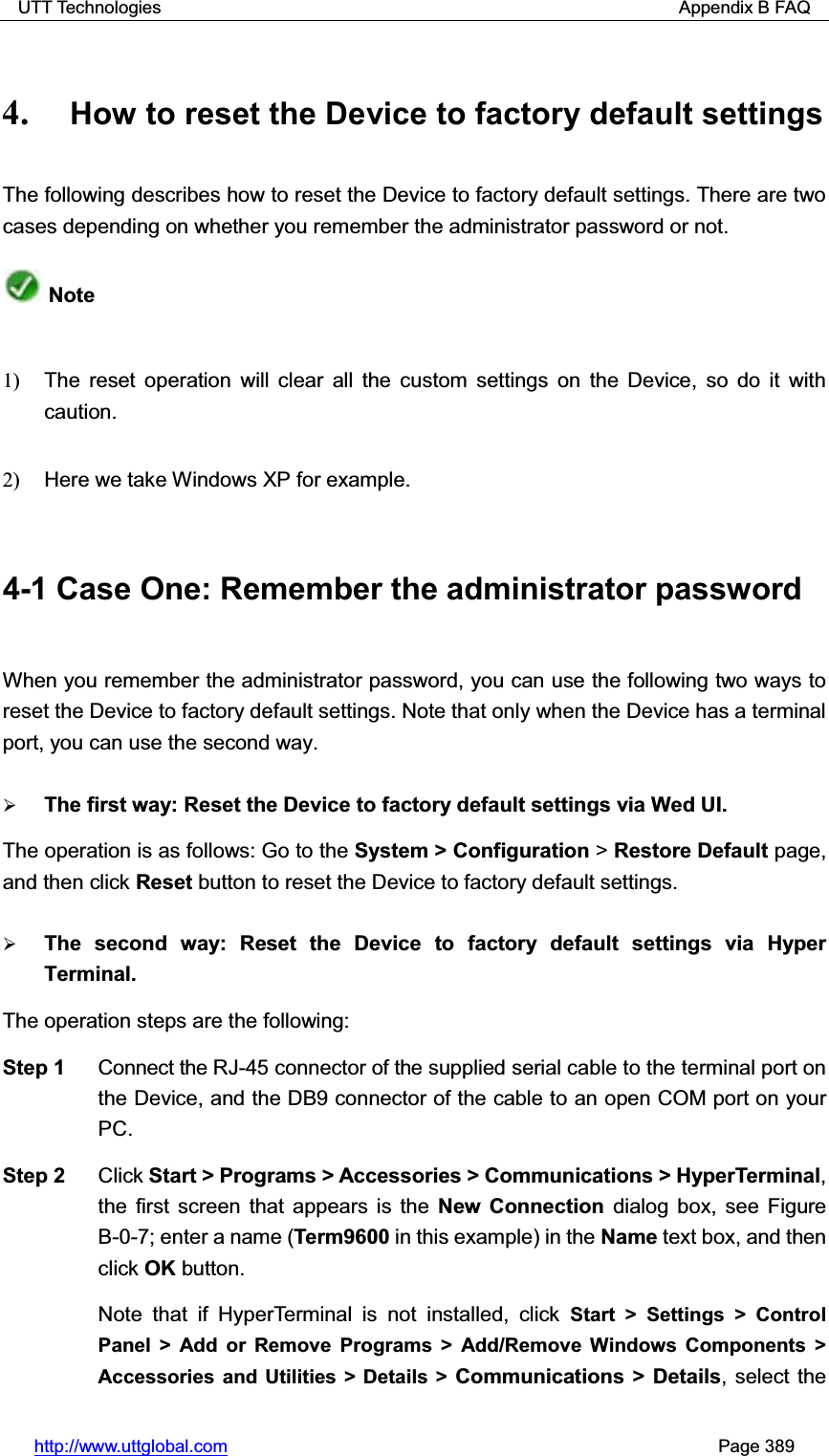 UTT Technologies                                                          Appendix B FAQ http://www.uttglobal.com                                                       Page 389 4. How to reset the Device to factory default settings The following describes how to reset the Device to factory default settings. There are two cases depending on whether you remember the administrator password or not.   Note 1)   The reset operation will clear all the custom settings on the Device, so do it with caution.2)   Here we take Windows XP for example.4-1 Case One: Remember the administrator password When you remember the administrator password, you can use the following two ways to reset the Device to factory default settings. Note that only when the Device has a terminal port, you can use the second way. ¾The first way: Reset the Device to factory default settings via Wed UI. The operation is as follows: Go to the System &gt; Configuration &gt; Restore Default page, and then click Reset button to reset the Device to factory default settings. ¾The second way: Reset the Device to factory default settings via Hyper Terminal. The operation steps are the following:   Step 1  Connect the RJ-45 connector of the supplied serial cable to the terminal port on the Device, and the DB9 connector of the cable to an open COM port on your PC. Step 2  Click Start &gt; Programs &gt; Accessories &gt; Communications &gt; HyperTerminal,the first screen that appears is the New Connection dialog box, see Figure B-0-7; enter a name (Term9600 in this example) in the Name text box, and thenclick OK button.  Note that if HyperTerminal is not installed, click Start &gt; Settings &gt; Control Panel &gt; Add or Remove Programs &gt; Add/Remove Windows Components &gt; Accessories and Utilities &gt; Details &gt; Communications &gt; Details, select the 