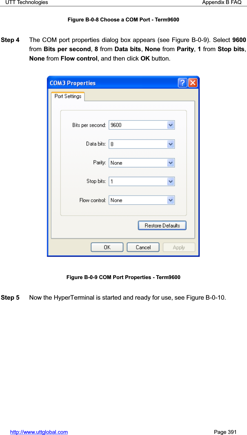 UTT Technologies                                                          Appendix B FAQ http://www.uttglobal.com                                                       Page 391 Figure B-0-8 Choose a COM Port - Term9600 Step 4  The COM port properties dialog box appears (see Figure B-0-9). Select 9600from Bits per second,8 from Data bits,None from Parity,1 from Stop bits,None from Flow control, and then click OK button. Figure B-0-9 COM Port Properties - Term9600 Step 5  Now the HyperTerminal is started and ready for use, see Figure B-0-10.   