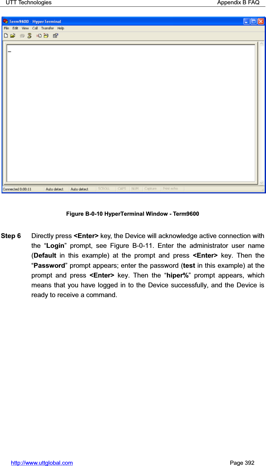 UTT Technologies                                                          Appendix B FAQ http://www.uttglobal.com                                                       Page 392 Figure B-0-10 HyperTerminal Window - Term9600 Step 6  Directly press &lt;Enter&gt; key, the Device will acknowledge active connection with the  ³Login´ prompt, see Figure B-0-11. Enter the administrator user name (Default in this example) at the prompt and press &lt;Enter&gt; key. Then the ³Password´ prompt appears; enter the password (test in this example) at the prompt and press &lt;Enter&gt; key. Then the ³hiper%´ prompt appears, which means that you have logged in to the Device successfully, and the Device is ready to receive a command.   