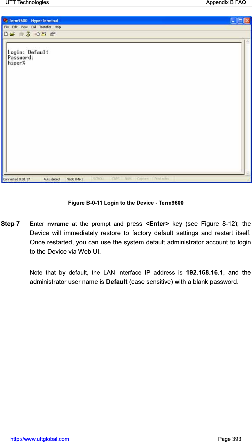 UTT Technologies                                                          Appendix B FAQ http://www.uttglobal.com                                                       Page 393 Figure B-0-11 Login to the Device - Term9600 Step 7  Enter nvramc at the prompt and press  &lt;Enter&gt; key (see Figure 8-12); the Device will immediately restore to factory default settings and restart itself. Once restarted, you can use the system default administrator account to login to the Device via Web UI.   Note that by default, the LAN interface IP address is 192.168.16.1, and the administrator user name is Default (case sensitive) with a blank password. 