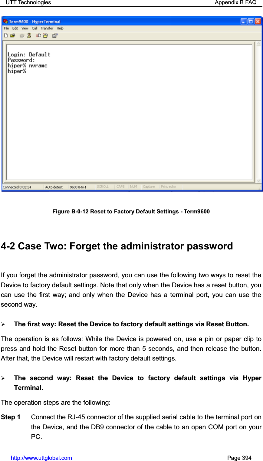 UTT Technologies                                                          Appendix B FAQ http://www.uttglobal.com                                                       Page 394 Figure B-0-12 Reset to Factory Default Settings - Term9600 4-2 Case Two: Forget the administrator password If you forget the administrator password, you can use the following two ways to reset the Device to factory default settings. Note that only when the Device has a reset button, you can use the first way; and only when the Device has a terminal port, you can use the second way.   ¾The first way: Reset the Device to factory default settings via Reset Button. The operation is as follows: While the Device is powered on, use a pin or paper clip to press and hold the Reset button for more than 5 seconds, and then release the button. After that, the Device will restart with factory default settings. ¾The second way: Reset the Device to factory default settings via Hyper Terminal. The operation steps are the following:   Step 1  Connect the RJ-45 connector of the supplied serial cable to the terminal port on the Device, and the DB9 connector of the cable to an open COM port on your PC. 