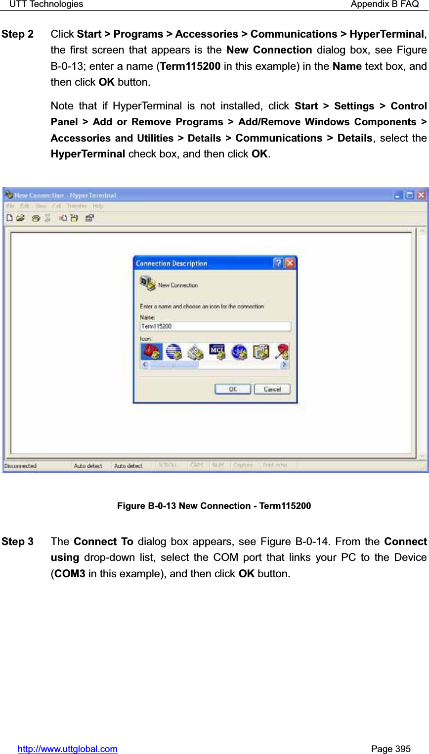 UTT Technologies                                                          Appendix B FAQ http://www.uttglobal.com                                                       Page 395 Step 2  Click Start &gt; Programs &gt; Accessories &gt; Communications &gt; HyperTerminal,the first screen that appears is the New Connection dialog box, see Figure B-0-13; enter a name (Term115200 in this example) in the Name text box, and then click OK button.  Note that if HyperTerminal is not installed, click Start &gt; Settings &gt; Control Panel &gt; Add or Remove Programs &gt; Add/Remove Windows Components &gt; Accessories and Utilities &gt; Details &gt; Communications &gt; Details, select the HyperTerminal check box, and then click OK.Figure B-0-13 New Connection - Term115200 Step 3  The Connect To dialog box appears, see Figure B-0-14. From the Connect using drop-down list, select the COM port that links your PC to the Device (COM3 in this example), and then click OK button. 