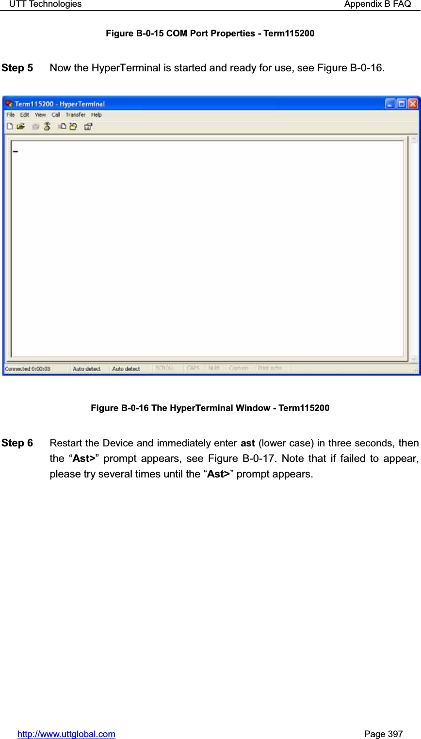 UTT Technologies                                                          Appendix B FAQ http://www.uttglobal.com                                                       Page 397 Figure B-0-15 COM Port Properties - Term115200 Step 5  Now the HyperTerminal is started and ready for use, see Figure B-0-16.   Figure B-0-16 The HyperTerminal Window - Term115200 Step 6  Restart the Device and immediately enter ast (lower case) in three seconds, then the ³Ast&gt;´ prompt appears, see Figure B-0-17. Note that if failed to appear, please try several times until the ³Ast&gt;´ prompt appears.   