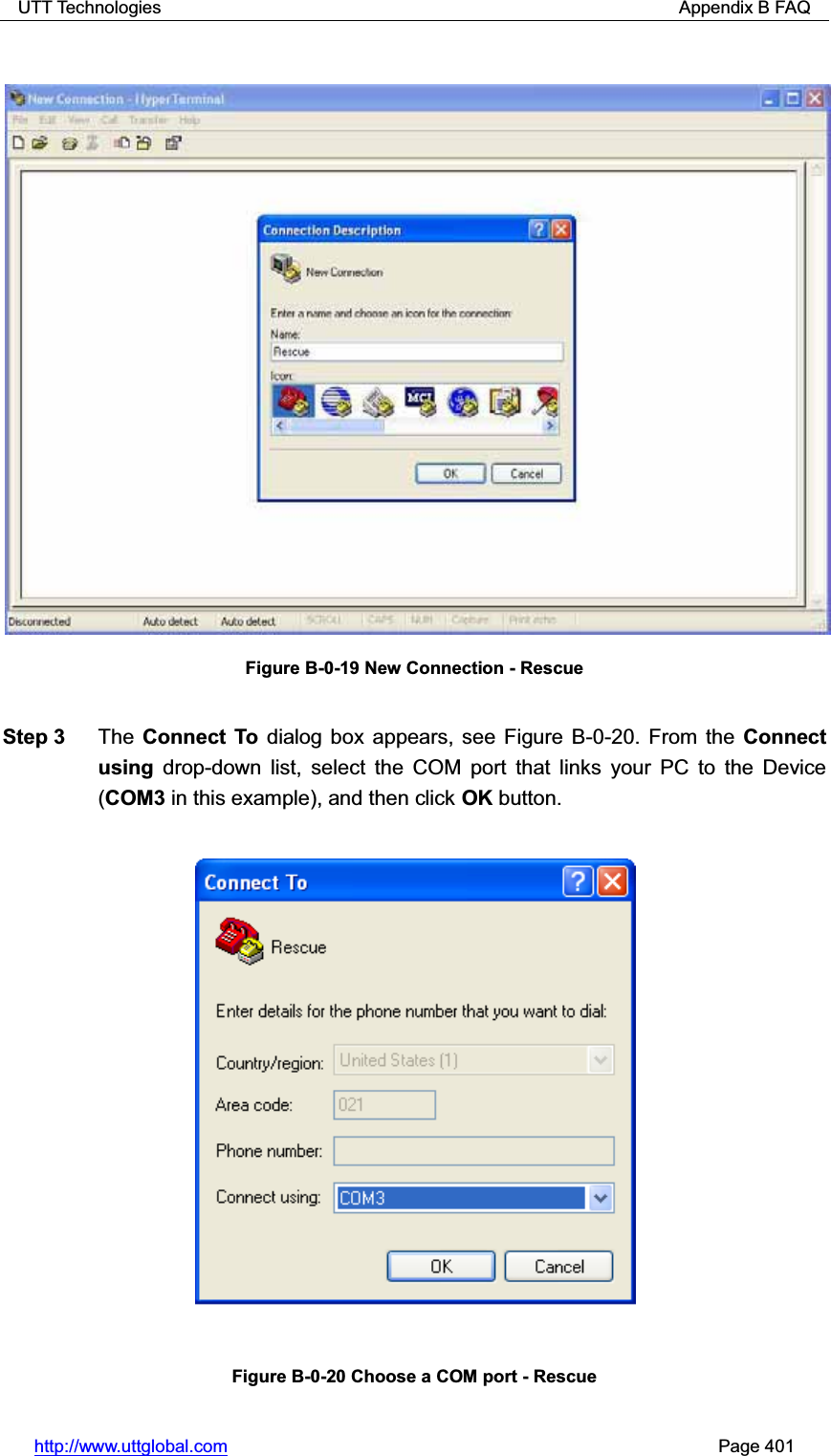 UTT Technologies                                                          Appendix B FAQ http://www.uttglobal.com                                                       Page 401 Figure B-0-19 New Connection - Rescue Step 3  The Connect To dialog box appears, see Figure B-0-20. From the Connect using drop-down list, select the COM port that links your PC to the Device (COM3 in this example), and then click OK button. Figure B-0-20 Choose a COM port - Rescue 