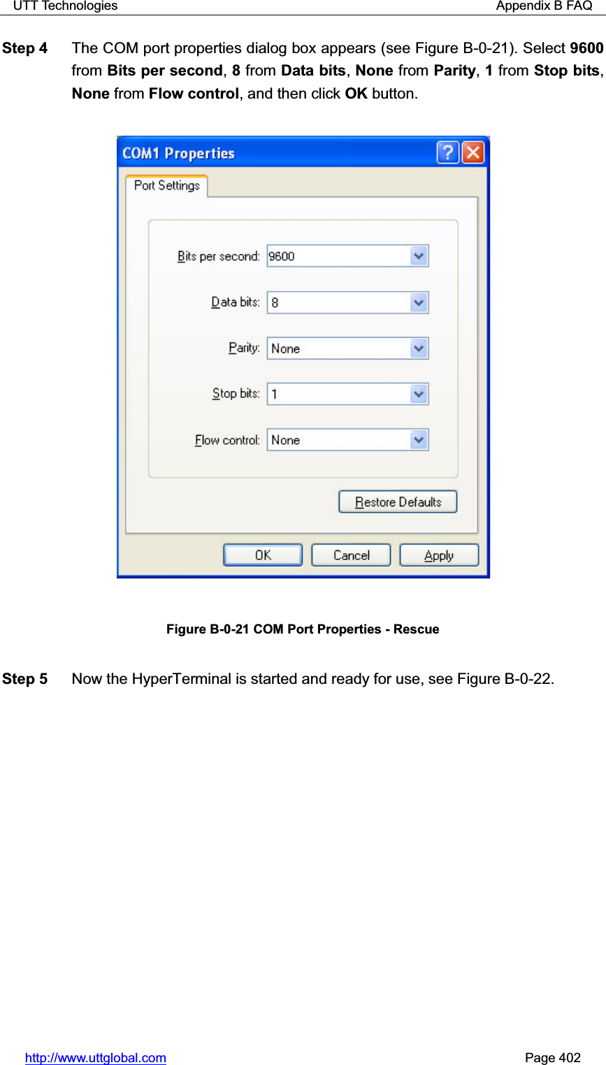 UTT Technologies                                                          Appendix B FAQ http://www.uttglobal.com                                                       Page 402 Step 4  The COM port properties dialog box appears (see Figure B-0-21). Select 9600from Bits per second,8 from Data bits,None from Parity,1 from Stop bits,None from Flow control, and then click OK button. Figure B-0-21 COM Port Properties - Rescue Step 5  Now the HyperTerminal is started and ready for use, see Figure B-0-22.   