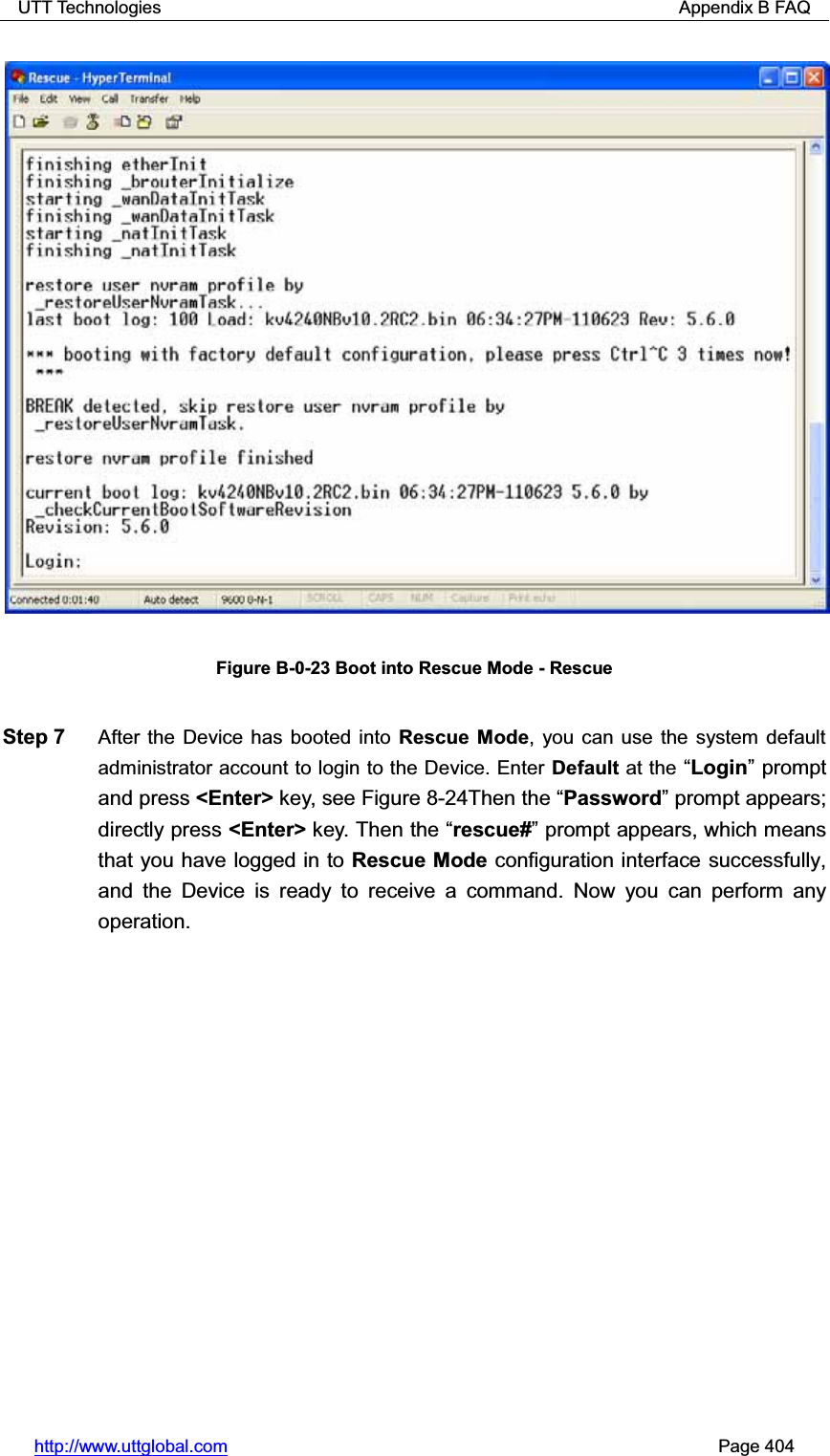 UTT Technologies                                                          Appendix B FAQ http://www.uttglobal.com                                                       Page 404 Figure B-0-23 Boot into Rescue Mode - Rescue Step 7  After the Device has booted into Rescue Mode, you can use the system default administrator account to login to the Device. Enter Default at the ³Login´ prompt and press &lt;Enter&gt; key, see Figure 8-24Then the ³Password´ prompt appears; directly press &lt;Enter&gt; key. Then the ³rescue#´ prompt appears, which means that you have logged in to Rescue Mode configuration interface successfully, and the Device is ready to receive a command. Now you can perform any operation. 