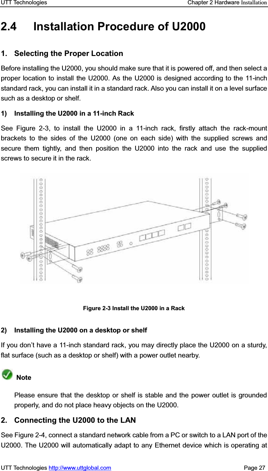 UTT Technologies    Chapter 2 Hardware InstallationUTT Technologies http://www.uttglobal.com                                              Page 27 2.4  Installation Procedure of U2000 1. Selecting the Proper Location Before installing the U2000, you should make sure that it is powered off, and then select a proper location to install the U2000. As the U2000 is designed according to the 11-inch standard rack, you can install it in a standard rack. Also you can install it on a level surfacesuch as a desktop or shelf. 1) Installing the U2000 in a 11-inch Rack See Figure 2-3, to install the U2000 in a 11-inch rack, firstly attach the rack-mount brackets to the sides of the U2000 (one on each side) with the supplied screws and secure them tightly, and then position the U2000 into the rack and use the supplied screws to secure it in the rack. Figure 2-3 Install the U2000 in a Rack 2)  Installing the U2000 on a desktop or shelf If you don¶t have a 11-inch standard rack, you may directly place the U2000 on a sturdy, flat surface (such as a desktop or shelf) with a power outlet nearby. NotePlease ensure that the desktop or shelf is stable and the power outlet is grounded properly, and do not place heavy objects on the U2000. 2.  Connecting the U2000 to the LAN See Figure 2-4, connect a standard network cable from a PC or switch to a LAN port of the U2000. The U2000 will automatically adapt to any Ethernet device which is operating at 