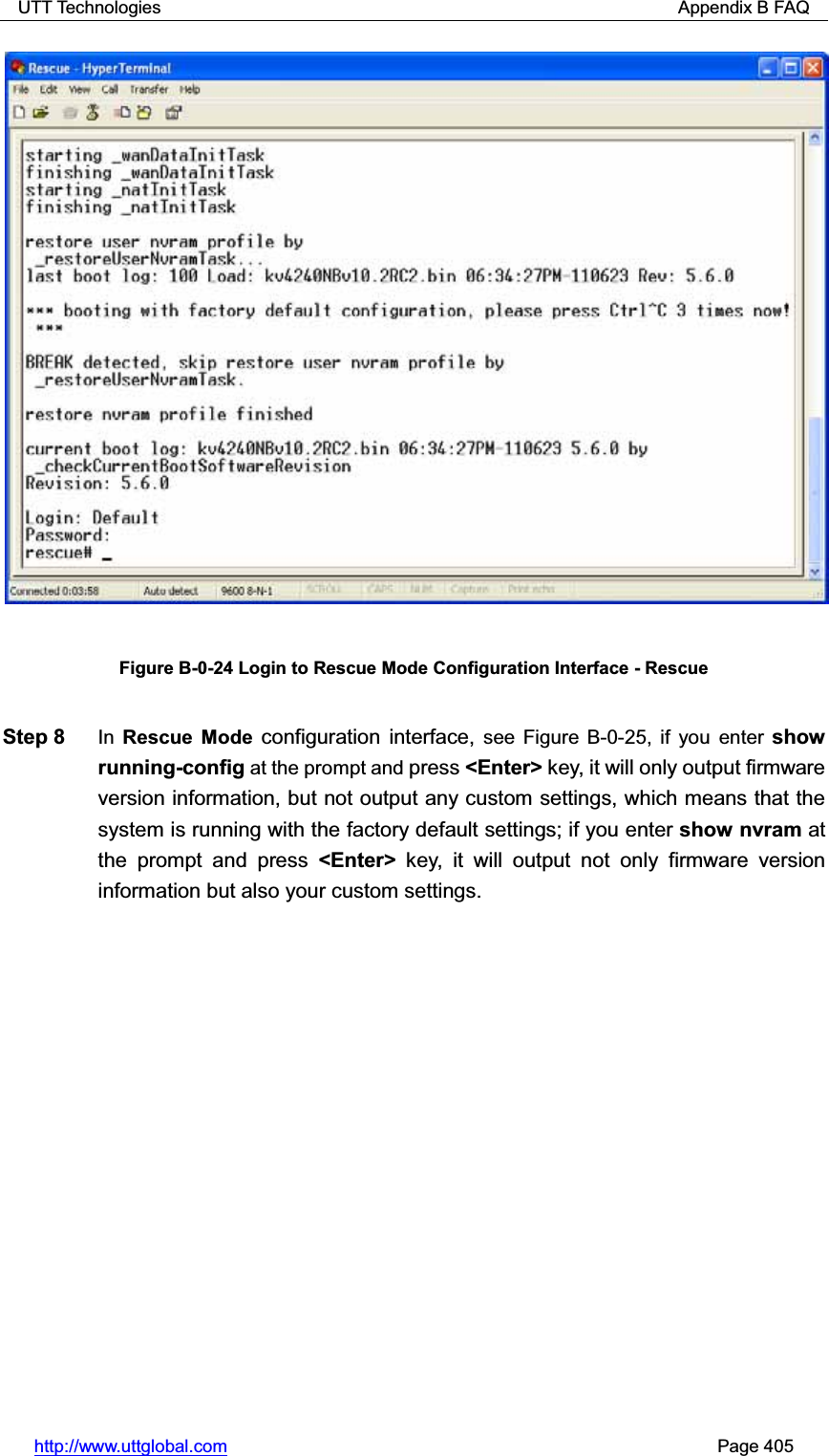 UTT Technologies                                                          Appendix B FAQ http://www.uttglobal.com                                                       Page 405 Figure B-0-24 Login to Rescue Mode Configuration Interface - Rescue Step 8  In Rescue Mode configuration interface, see Figure B-0-25, if you enter show running-config at the prompt and press &lt;Enter&gt; key, it will only output firmware version information, but not output any custom settings, which means that the system is running with the factory default settings; if you enter show nvram at the prompt and press &lt;Enter&gt; key, it will output not only firmware version information but also your custom settings.   