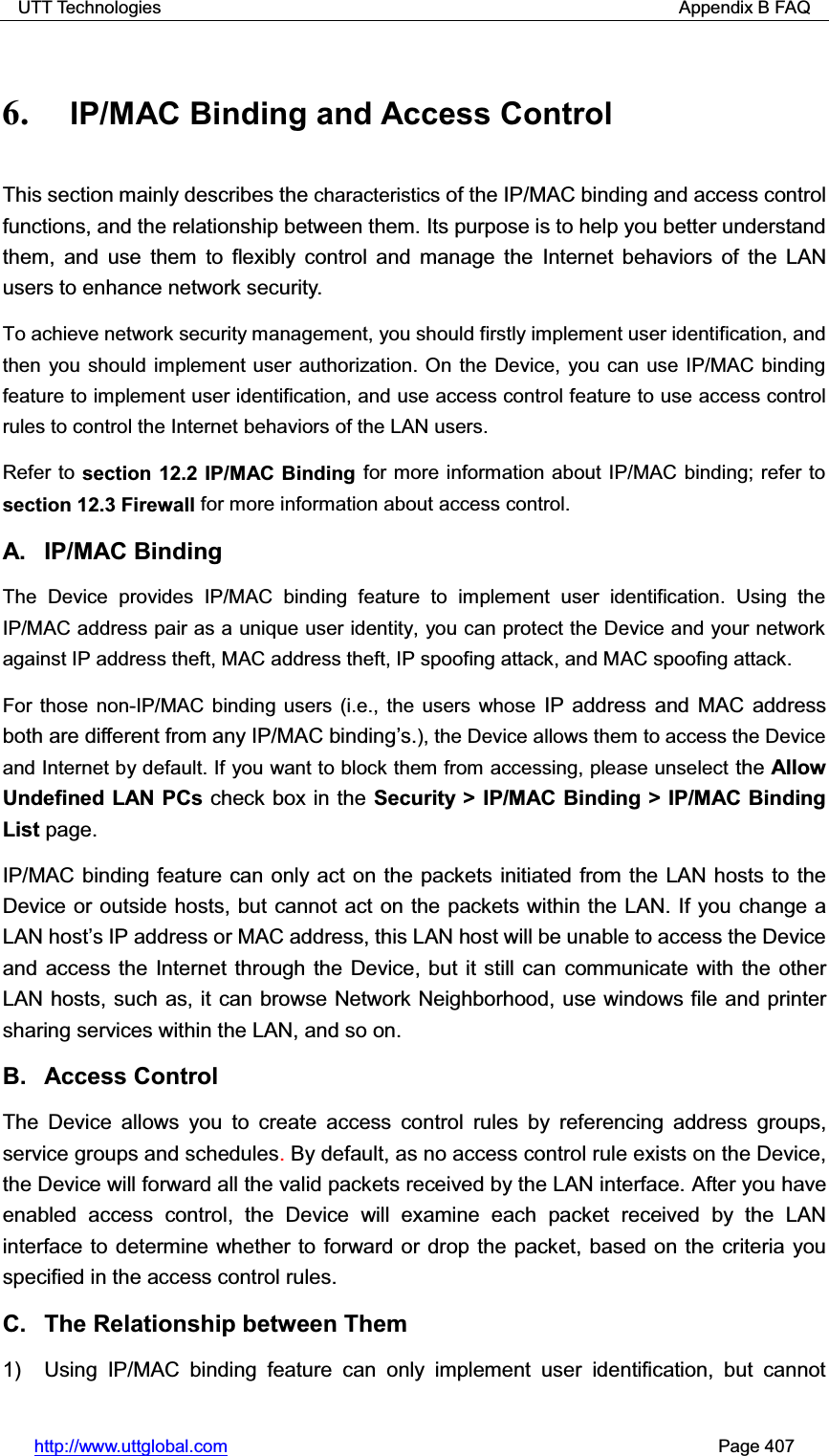 UTT Technologies                                                          Appendix B FAQ http://www.uttglobal.com                                                       Page 407 6. IP/MAC Binding and Access Control   This section mainly describes the characteristics of the IP/MAC binding and access control functions, and the relationship between them. Its purpose is to help you better understand them, and use them to flexibly control and manage the Internet behaviors of the LAN users to enhance network security.   To achieve network security management, you should firstly implement user identification, and then you should implement user authorization. On the Device, you can use IP/MAC binding feature to implement user identification, and use access control feature to use access control rules to control the Internet behaviors of the LAN users.   Refer to section 12.2 IP/MAC Binding for more information about IP/MAC binding; refer to section 12.3 Firewall for more information about access control. A. IP/MAC Binding The Device provides IP/MAC binding feature to implement user identification. Using the IP/MAC address pair as a unique user identity, you can protect the Device and your network against IP address theft, MAC address theft, IP spoofing attack, and MAC spoofing attack.   For those non-IP/MAC binding users (i.e., the users whose IP address and MAC address both are different from any IP/MAC binding¶s.), the Device allows them to access the Device and Internet by default. If you want to block them from accessing, please unselect the Allow Undefined LAN PCs check box in the Security &gt; IP/MAC Binding &gt; IP/MAC Binding List page.IP/MAC binding feature can only act on the packets initiated from the LAN hosts to the Device or outside hosts, but cannot act on the packets within the LAN. If you change a LAN host¶s IP address or MAC address, this LAN host will be unable to access the Device and access the Internet through the Device, but it still can communicate with the other LAN hosts, such as, it can browse Network Neighborhood, use windows file and printer sharing services within the LAN, and so on. B. Access Control  The Device allows you to create access control rules by referencing address groups, service groups and schedules.By default, as no access control rule exists on the Device, the Device will forward all the valid packets received by the LAN interface. After you have enabled access control, the Device will examine each packet received by the LAN interface to determine whether to forward or drop the packet, based on the criteria you specified in the access control rules.C.  The Relationship between Them 1)  Using IP/MAC binding feature can only implement user identification, but cannot 