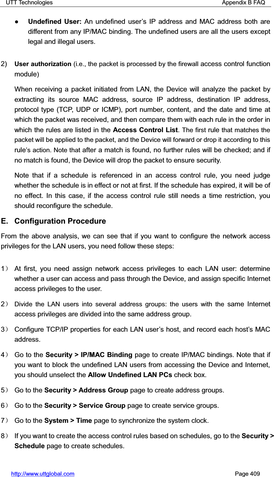 UTT Technologies                                                          Appendix B FAQ http://www.uttglobal.com                                                       Page 409 ƔUndefined User: An undefined user¶s IP address and MAC address both are different from any IP/MAC binding. The undefined users are all the users except legal and illegal users.2) User authorization (i.e., the packet is processed by the firewall access control function module)When receiving a packet initiated from LAN, the Device will analyze the packet by extracting its source MAC address, source IP address, destination IP address, protocol type (TCP, UDP or ICMP), port number, content, and the date and time at which the packet was received, and then compare them with each rule in the order in which the rules are listed in the Access Control List.The first rule that matches the packet will be applied to the packet, and the Device will forward or drop it according to this rule¶s action. Note that after a match is found, no further rules will be checked; and if no match is found, the Device will drop the packet to ensure security. Note that if a schedule is referenced in an access control rule, you need judge whether the schedule is in effect or not at first. If the schedule has expired, it will be of no effect. In this case, if the access control rule still needs a time restriction, you should reconfigure the schedule.   E. Configuration Procedure  From the above analysis, we can see that if you want to configure the network accessprivileges for the LAN users, you need follow these steps:   1˅ At first, you need assign network access privileges to each LAN user: determine whether a user can access and pass through the Device, and assign specific Internet access privileges to the user.   2˅Divide the LAN users into several address groups: the users with the same Internet access privileges are divided into the same address group. 3˅ Configure TCP/IP properties for each LAN user¶s host, and record each host¶s MAC address. 4˅ Go to the Security &gt; IP/MAC Binding page to create IP/MAC bindings. Note that if you want to block the undefined LAN users from accessing the Device and Internet, you should unselect the Allow Undefined LAN PCs check box. 5˅ Go to the Security &gt; Address Group page to create address groups. 6˅ Go to the Security &gt; Service Group page to create service groups. 7˅ Go to the System &gt; Time page to synchronize the system clock.   8˅  If you want to create the access control rules based on schedules, go to the Security &gt; Schedule page to create schedules. 