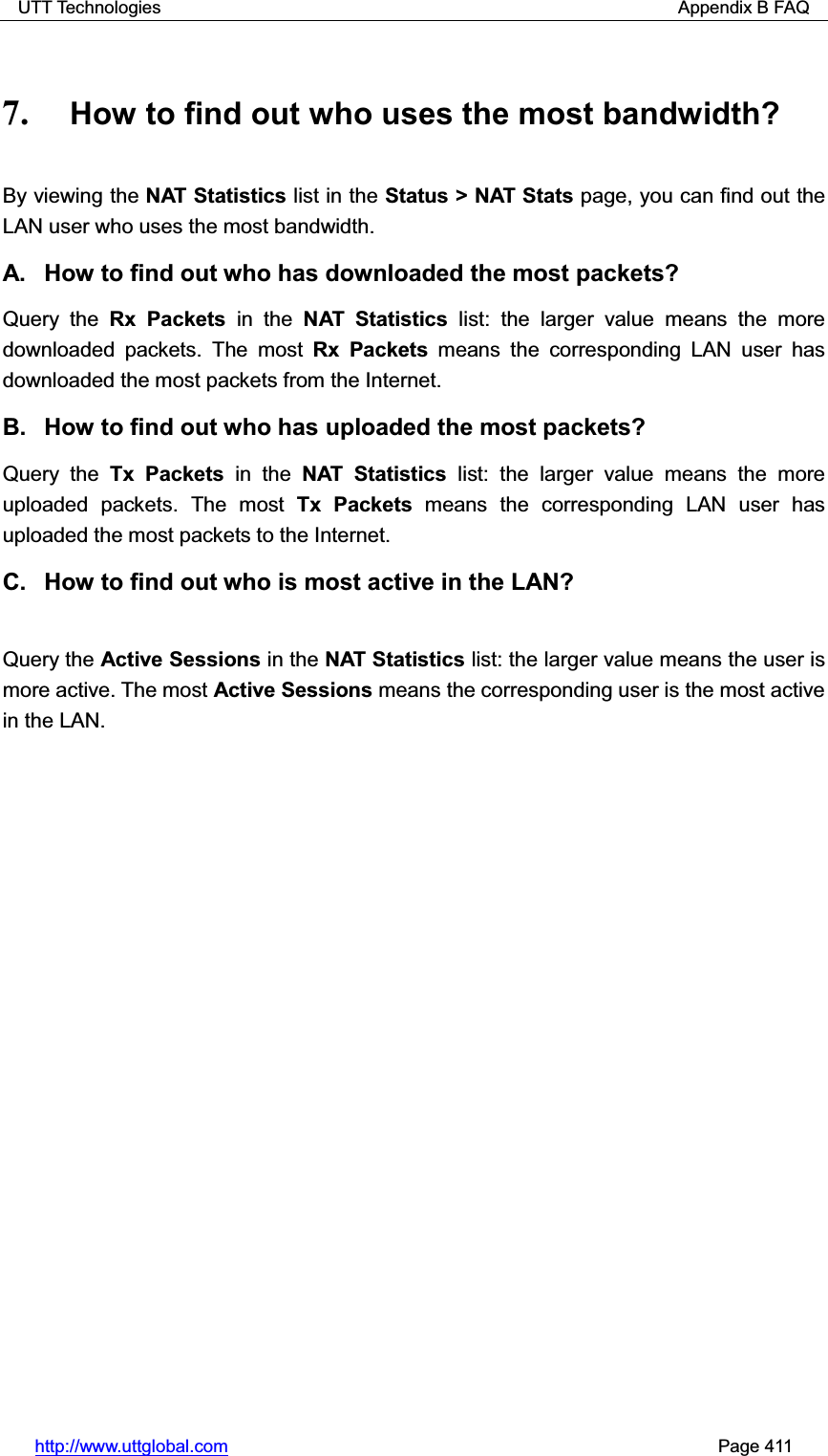 UTT Technologies                                                          Appendix B FAQ http://www.uttglobal.com                                                       Page 411 7. How to find out who uses the most bandwidth? By viewing the NAT Statistics list in the Status &gt; NAT Stats page, you can find out the LAN user who uses the most bandwidth. A.  How to find out who has downloaded the most packets? Query the Rx Packets in the NAT Statistics list: the larger value means the more downloaded packets. The most Rx Packets means the corresponding LAN user has downloaded the most packets from the Internet. B.  How to find out who has uploaded the most packets? Query the Tx Packets in the NAT Statistics list: the larger value means the more uploaded packets. The most Tx Packets means the corresponding LAN user has uploaded the most packets to the Internet. C.  How to find out who is most active in the LAN? Query the Active Sessions in the NAT Statistics list: the larger value means the user is more active. The most Active Sessions means the corresponding user is the most active in the LAN. 