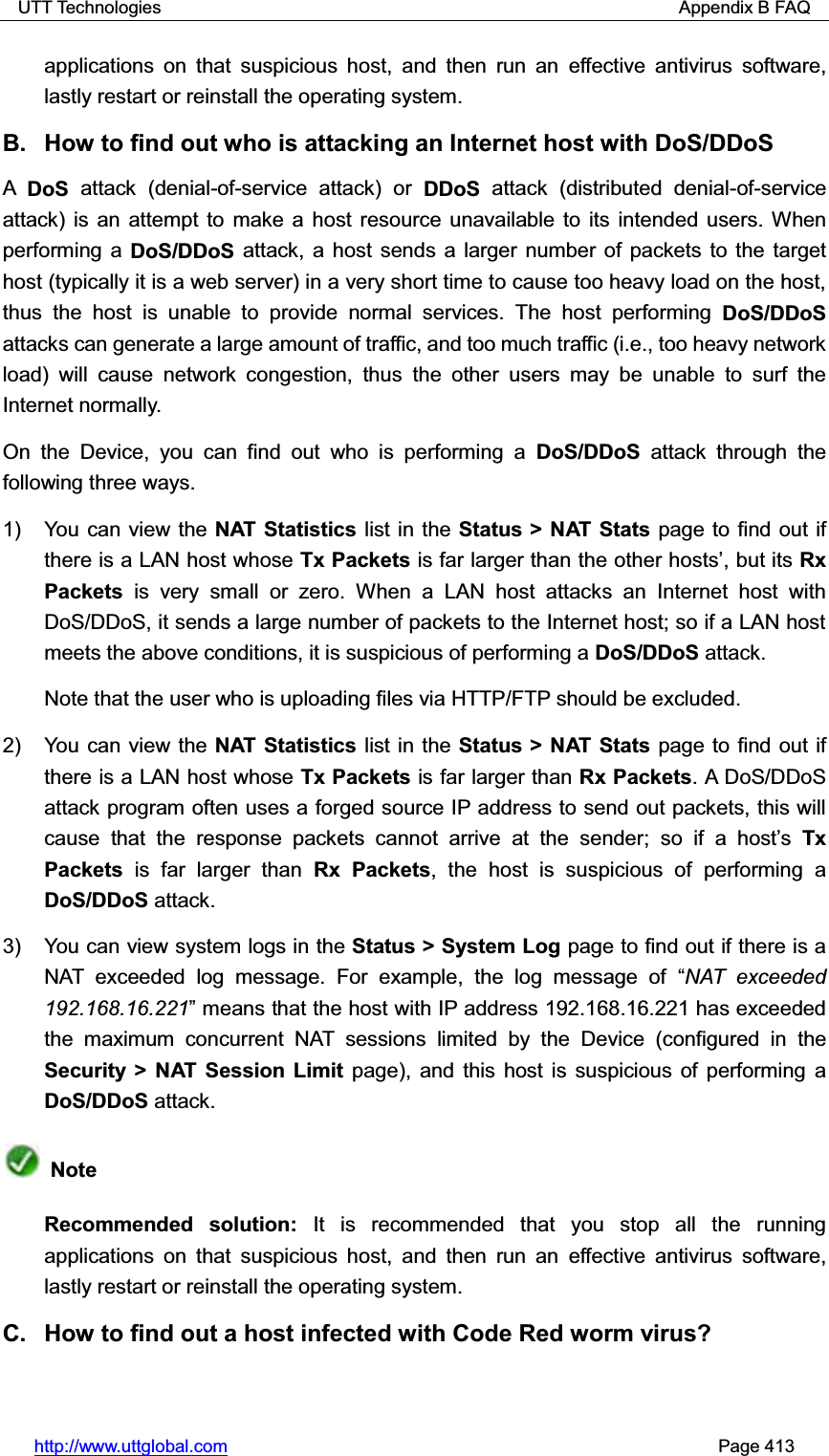 UTT Technologies                                                          Appendix B FAQ http://www.uttglobal.com                                                       Page 413 applications on that suspicious host, and then run an effective antivirus software, lastly restart or reinstall the operating system.   B.  How to find out who is attacking an Internet host with DoS/DDoS ADoS  attack (denial-of-service attack) or DDoS attack (distributed denial-of-service attack) is an attempt to make a host resource unavailable to its intended users. Whenperforming a DoS/DDoS attack, a host sends a larger number of packets to the target host (typically it is a web server) in a very short time to cause too heavy load on the host, thus the host is unable to provide normal services. The host performing DoS/DDoSattacks can generate a large amount of traffic, and too much traffic (i.e., too heavy network load) will cause network congestion, thus the other users may be unable to surf the Internet normally. On the Device, you can find out who is performing a DoS/DDoS attack through the following three ways. 1)  You can view the NAT Statistics list in the Status &gt; NAT Stats page to find out if there is a LAN host whose Tx Packets is far larger than the other hostV¶, but its Rx Packets is very small or zero. When a LAN host attacks an Internet host with DoS/DDoS, it sends a large number of packets to the Internet host; so if a LAN host meets the above conditions, it is suspicious of performing a DoS/DDoS attack. Note that the user who is uploading files via HTTP/FTP should be excluded. 2)  You can view the NAT Statistics list in the Status &gt; NAT Stats page to find out if there is a LAN host whose Tx Packets is far larger than Rx Packets. A DoS/DDoS attack program often uses a forged source IP address to send out packets, this will cause that the response packets cannot arrive at the sender; so if a host¶sTxPackets is far larger than Rx Packets, the host is suspicious of performing a DoS/DDoS attack. 3)  You can view system logs in the Status &gt; System Log page to find out if there is a NAT exceeded log message. For example, the log message of ³NAT exceeded 192.168.16.221´ means that the host with IP address 192.168.16.221 has exceeded the maximum concurrent NAT sessions limited by the Device (configured in theSecurity &gt; NAT Session Limit page), and this host is suspicious of performing a DoS/DDoS attack.   Note Recommended solution: It is recommended that you stop all the running applications on that suspicious host, and then run an effective antivirus software, lastly restart or reinstall the operating system. C.  How to find out a host infected with Code Red worm virus? 