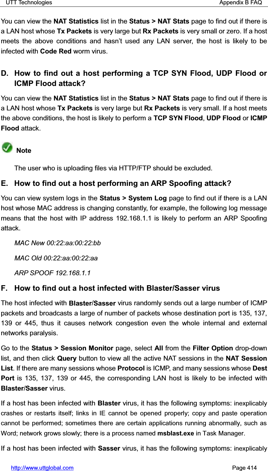 UTT Technologies                                                          Appendix B FAQ http://www.uttglobal.com                                                       Page 414 You can view the NAT Statistics list in the Status &gt; NAT Stats page to find out if there is a LAN host whose Tx Packets is very large but Rx Packets is very small or zero. If a host meets the above conditions and KDVQ¶W XVHG DQ\ /$1 VHUYHU the host is likely to be infected with Code Red worm virus. D.  How to find out a host performing a TCP SYN Flood, UDP Flood or ICMP Flood attack? You can view the NAT Statistics list in the Status &gt; NAT Stats page to find out if there is a LAN host whose Tx Packets is very large but Rx Packets is very small. If a host meets the above conditions, the host is likely to perform a TCP SYN Flood, UDP Flood or ICMP Flood attack. Note The user who is uploading files via HTTP/FTP should be excluded. E.  How to find out a host performing an ARP Spoofing attack? You can view system logs in the Status &gt; System Log page to find out if there is a LAN host whose MAC address is changing constantly, for example, the following log messagemeans that the host with IP address 192.168.1.1 is likely to perform an ARP Spoofing attack.  MAC New 00:22:aa:00:22:bb MAC Old 00:22:aa:00:22:aa ARP SPOOF 192.168.1.1 F.  How to find out a host infected with Blaster/Sasser virus The host infected with Blaster/Sasser virus randomly sends out a large number of ICMP packets and broadcasts a large of number of packets whose destination port is 135, 137, 139 or 445, thus it causes network congestion even the whole internal and external networks paralysis. Go to the Status &gt; Session Monitor page, select All from the Filter Option drop-down list, and then click Query button to view all the active NAT sessions in the NAT Session List. If there are many sessions whose Protocol is ICMP, and many sessions whose Dest Port is 135, 137, 139 or 445, the corresponding LAN host is likely to be infected with Blaster/Sasser virus. If a host has been infected with Blaster virus, it has the following symptoms: inexplicably crashes or restarts itself; links in IE cannot be opened properly; copy and paste operation cannot be performed; sometimes there are certain applications running abnormally, such as Word; network grows slowly; there is a process named msblast.exe in Task Manager.If a host has been infected with Sasser virus, it has the following symptoms: inexplicably 