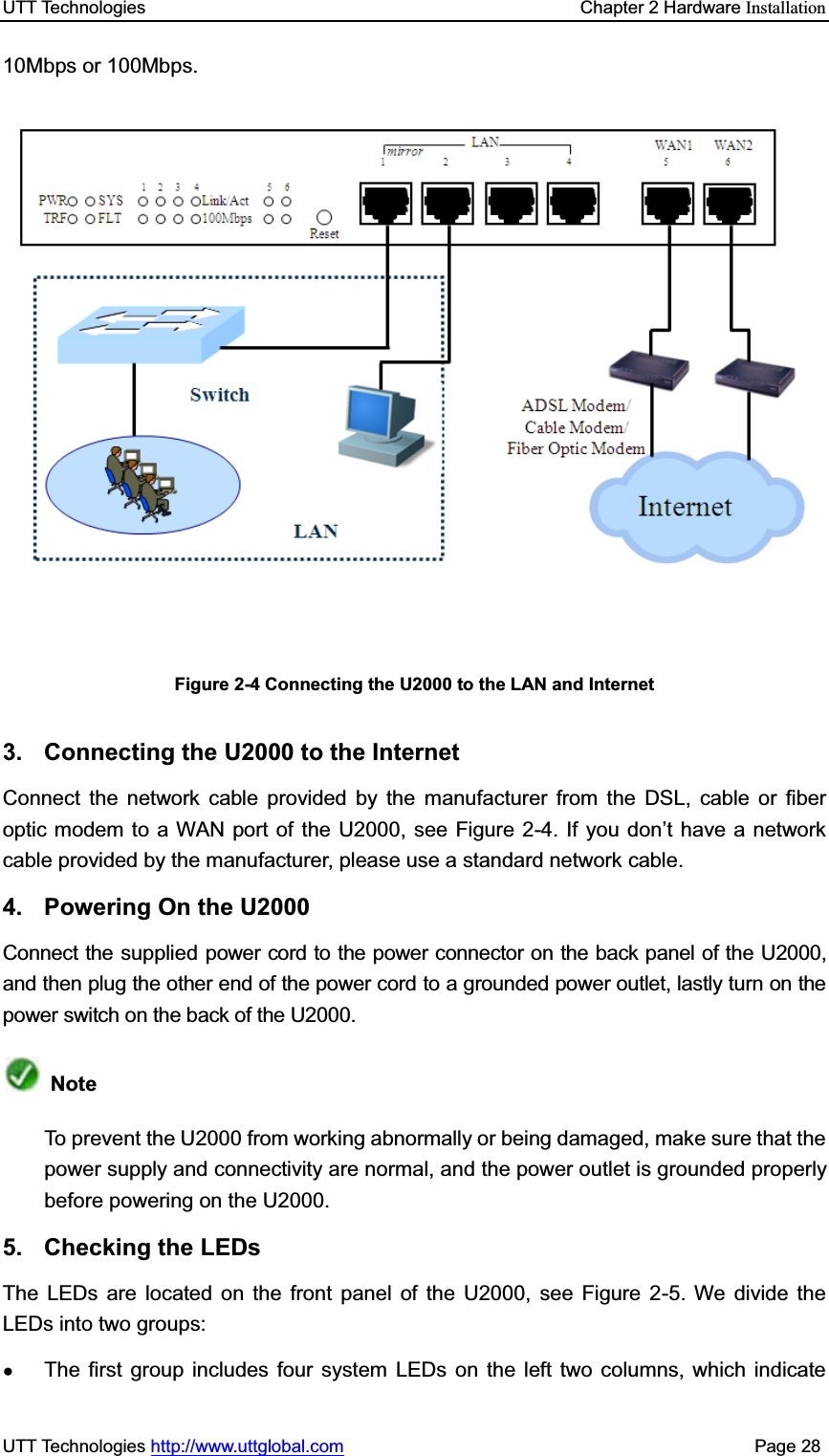 UTT Technologies    Chapter 2 Hardware InstallationUTT Technologies http://www.uttglobal.com                                              Page 28 10Mbps or 100Mbps. Figure 2-4 Connecting the U2000 to the LAN and Internet3.  Connecting the U2000 to the Internet Connect the network cable provided by the manufacturer from the DSL, cable or fiber optic modem to a WAN port of the U2000, see Figure 2-4. If you don¶t have a network cable provided by the manufacturer, please use a standard network cable. 4.  Powering On the U2000 Connect the supplied power cord to the power connector on the back panel of the U2000, and then plug the other end of the power cord to a grounded power outlet, lastly turn on the power switch on the back of the U2000. NoteTo prevent the U2000 from working abnormally or being damaged, make sure that the power supply and connectivity are normal, and the power outlet is grounded properly before powering on the U2000. 5. Checking the LEDs The LEDs are located on the front panel of the U2000, see Figure 2-5. We divide the LEDs into two groups:   ƔThe first group includes four system LEDs on the left two columns, which indicate 