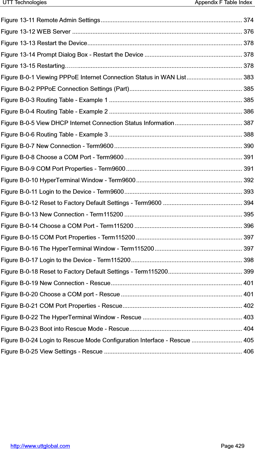 UTT Technologies                                                      Appendix F Table Index http://www.uttglobal.com                                                       Page 429 Figure 13-11 Remote Admin Settings .................................................................................... 374Figure 13-12 WEB Server ..................................................................................................... 376Figure 13-13 Restart the Device ............................................................................................ 378Figure 13-14 Prompt Dialog Box - Restart the Device .......................................................... 378Figure 13-5HVWDUWLQJ«« ..................................................................................................  378Figure B-0-1 Viewing PPPoE Internet Connection Status in WAN List ................................. 383Figure B-0-2 PPPoE Connection Settings (Part) ................................................................... 385Figure B-0-3 Routing Table - Example 1 ............................................................................... 385Figure B-0-4 Routing Table - Example 2 ............................................................................... 386Figure B-0-5 View DHCP Internet Connection Status Information ........................................ 387Figure B-0-6 Routing Table - Example 3 ............................................................................... 388Figure B-0-7 New Connection - Term9600 ............................................................................ 390Figure B-0-8 Choose a COM Port - Term9600 ...................................................................... 391Figure B-0-9 COM Port Properties - Term9600 ..................................................................... 391Figure B-0-10 HyperTerminal Window - Term9600 ............................................................... 392Figure B-0-11 Login to the Device - Term9600 ...................................................................... 393Figure B-0-12 Reset to Factory Default Settings - Term9600 ............................................... 394Figure B-0-13 New Connection - Term115200 ...................................................................... 395Figure B-0-14 Choose a COM Port - Term115200 ................................................................ 396Figure B-0-15 COM Port Properties - Term115200 ............................................................... 397Figure B-0-16 The HyperTerminal Window - Term115200 .................................................... 397Figure B-0-17 Login to the Device - Term115200 .................................................................. 398Figure B-0-18 Reset to Factory Default Settings - Term115200 ............................................ 399Figure B-0-19 New Connection - Rescue .............................................................................. 401Figure B-0-20 Choose a COM port - Rescue ........................................................................ 401Figure B-0-21 COM Port Properties - Rescue ....................................................................... 402Figure B-0-22 The HyperTerminal Window - Rescue ........................................................... 403Figure B-0-23 Boot into Rescue Mode - Rescue ................................................................... 404Figure B-0-24 Login to Rescue Mode Configuration Interface - Rescue .............................. 405Figure B-0-25 View Settings - Rescue .................................................................................. 406