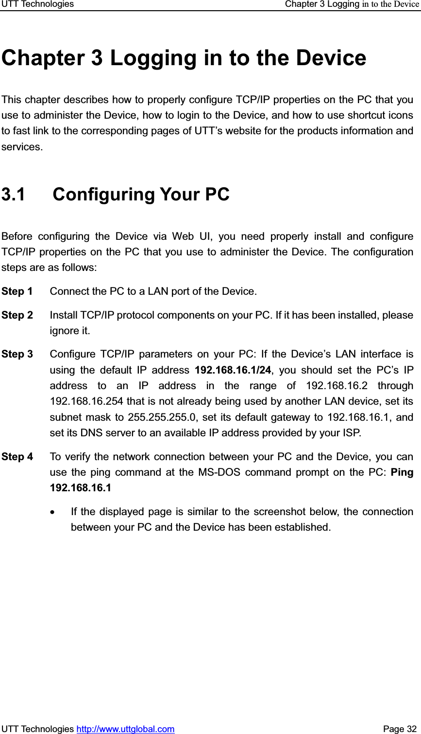UTT Technologies    Chapter 3 Logging in to the DeviceUTT Technologies http://www.uttglobal.com                                              Page 32 Chapter 3 Logging in to the Device This chapter describes how to properly configure TCP/IP properties on the PC that youuse to administer the Device, how to login to the Device, and how to use shortcut icons to fast link to the corresponding pages of UTT¶s website for the products information and services. 3.1 Configuring Your PC Before configuring the Device via Web UI, you need properly install and configure TCP/IP properties on the PC that you use to administer the Device. The configuration steps are as follows:   Step 1  Connect the PC to a LAN port of the Device.   Step 2  Install TCP/IP protocol components on your PC. If it has been installed, please ignore it. Step 3  Configure TCP/IP parameters on your PC: If the Device¶s LAN interface is using the default IP address 192.168.16.1/24, you should set the PC¶s IP address to an IP address in the range of 192.168.16.2 through 192.168.16.254 that is not already being used by another LAN device, set its subnet mask to 255.255.255.0, set its default gateway to 192.168.16.1, and set its DNS server to an available IP address provided by your ISP. Step 4  To verify the network connection between your PC and the Device, you can use the ping command at the MS-DOS command prompt on the PC: Ping 192.168.16.1x  If the displayed page is similar to the screenshot below, the connection between your PC and the Device has been established. 