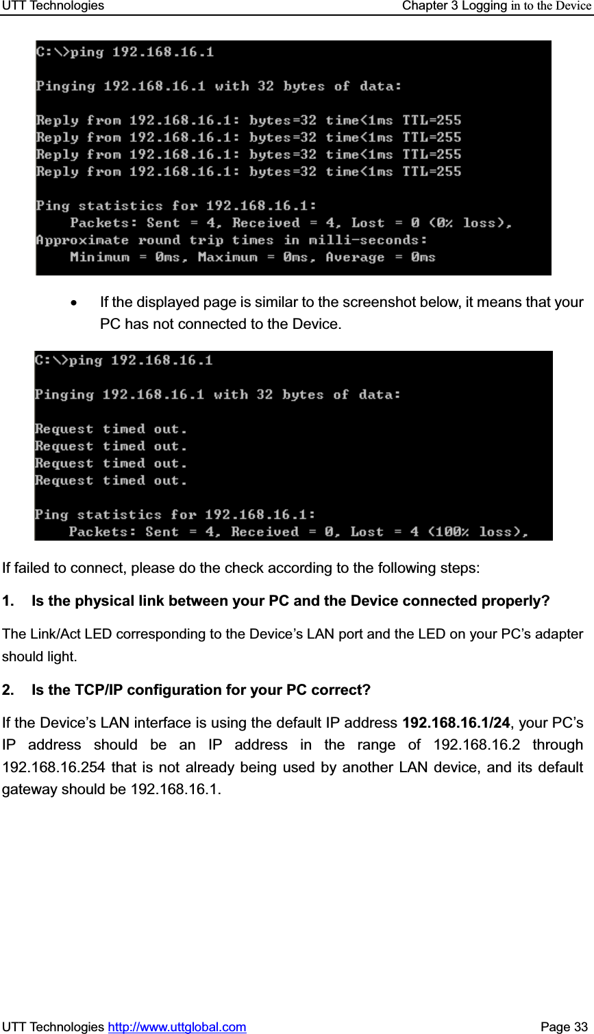 UTT Technologies    Chapter 3 Logging in to the DeviceUTT Technologies http://www.uttglobal.com                                              Page 33 x  If the displayed page is similar to the screenshot below, it means that your PC has not connected to the Device. If failed to connect, please do the check according to the following steps: 1.  Is the physical link between your PC and the Device connected properly? The Link/Act LED corresponding to the Device¶s LAN port and the LED on your PC¶s adapter should light.   2.  Is the TCP/IP configuration for your PC correct? If the Device¶s LAN interface is using the default IP address 192.168.16.1/24, your PC¶sIP address should be an IP address in the range of 192.168.16.2 through 192.168.16.254 that is not already being used by another LAN device, and its default gateway should be 192.168.16.1. 